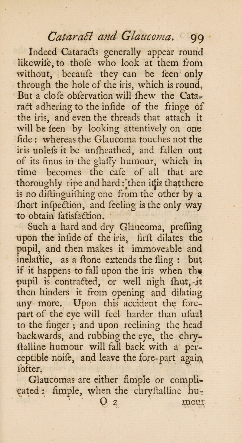 Indeed CataraCts generally appear round likewife, to thofe who look at them from without, becaufe they can be feen only through the hole of the iris, which is round. But a clofe obfervation will fhew the Cata¬ ract adhering to the infide of the fringe of the iris, and even the threads that attach it will be feen by looking attentively on one lide : whereas the Glaucoma touches not the iris unlefs it be unfheathed, and fallen out of its Anus in the glaffy humour, which in time becomes the cafe of all that are thoroughly ripe and hard fthen it[is thatthere is no diftinguifhing one from the other by a Ihort infpeCtion, and feeling is the only way to obtain fatisfaCtion. Such a hard and dry Glaucoma, preffing upon the infide of the iris, Arft dilates the pupil, and then makes it immoveable and inelaftic, as a ftone extends the fling : but if it happens to fall upon the iris when th$ pupil is contracted, or well nigh fhut,—it then hinders it from opening and dilating any more. Upon this accident the fore¬ part of the eye will feel harder than ufuai to the finger ; and upon reclining the head backwards, and rubbing the eye, the chry- ftalline humour will fall back with a per¬ ceptible noife, and leave the fore-part agaia fofter. Glaucomas are either Ample or compli¬ cated ; Ample, when the chryftalline hu- O 2 mous*
