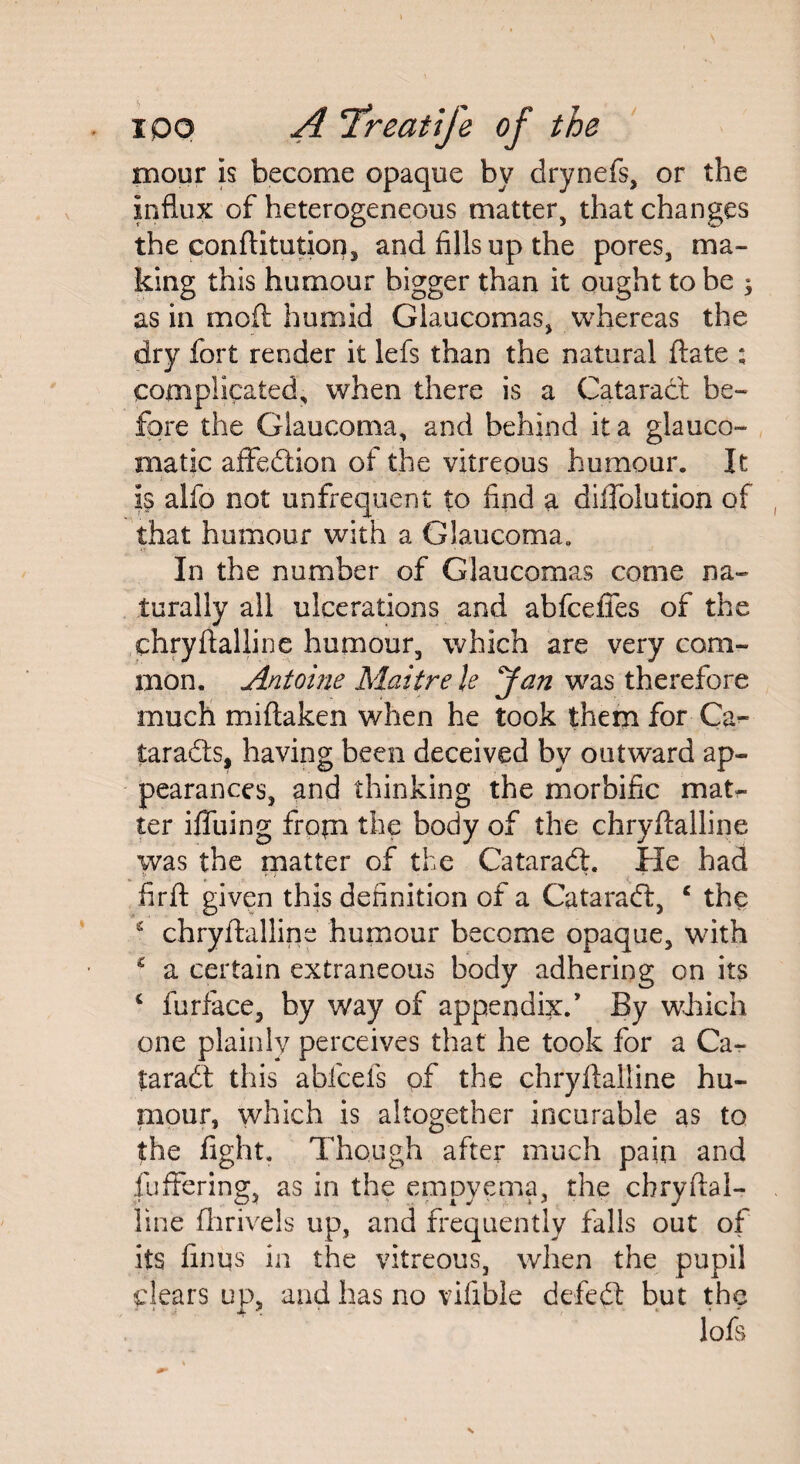 mour is become opaque by drynefs, or the influx of heterogeneous matter, that changes the conftitution, and fills up the pores, ma¬ king this humour bigger than it ought to be $ as in mod humid Glaucomas, whereas the dry fort render it lefs than the natural date ; complicated, when there is a Cataract be¬ fore the Glaucoma, and behind it a glauco- matjc affedtion of the vitreous humour. It is alfo not unfrequent to find a diilolution of that humour with a Glaucoma,, In the number of Glaucomas come na¬ turally all ulcerations and abfceffes of the chryftaliine humour, which are very com¬ mon. Antoine Maitre k Jan was therefore much miftaken when he took them for Ca- taradts, having been deceived by outward ap¬ pearances, and thinking the morbific mat¬ ter iffuing from the body of the chryftaliine was the matter of the Cataradt. He had firft given this definition of a Cataradt, c the £ chryftaliine humour become opaque, with £ a certain extraneous body adhering on its c furface, by way of appendix/ By which one plainly perceives that he took for a Ca¬ taradt this abfcefs of the chryftaliine hu¬ mour, which is altogether incurable as to the light. Though after much pain and fuffering, as in the empyema, the cbryftal- line ftirivels up, and frequently falls out of its finus in the vitreous, when the pupil clears up, and has no vifible defedt but the loft