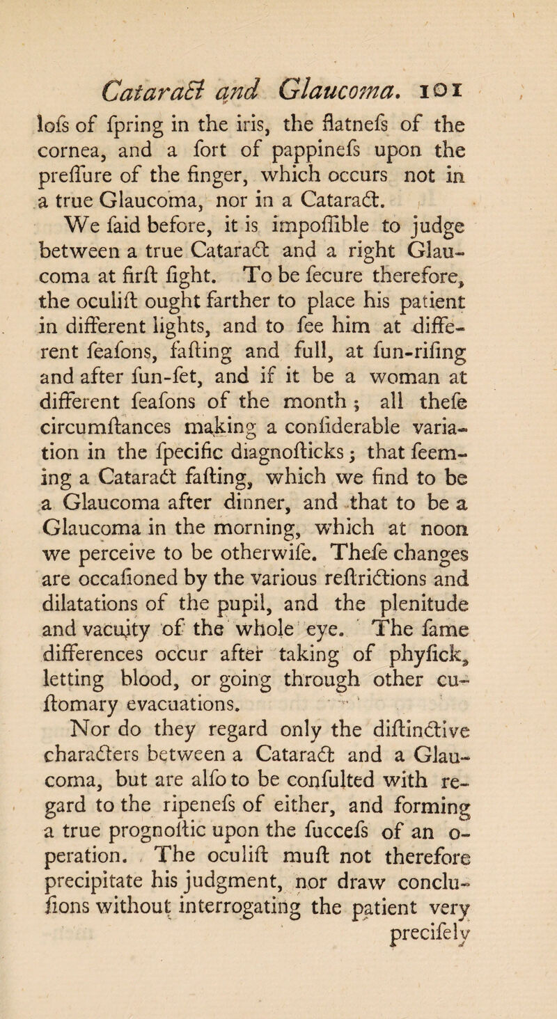 lofs of fpring in the iris, the flatnefs of the cornea, and a fort of pappinefs upon the preffure of the finger, which occurs not in a true Glaucoma, nor in a Cataradt. We faid before, it is impofiible to judge between a true Cataradt and a right Glau¬ coma at fird fight. To be fecure therefore, the oculift ought farther to place his patient in different lights, and to fee him at diffe¬ rent feafons, fading and full, at fun-rifing and after fun-fet, and if it be a woman at different feafons of the month ; all thefe circumdances making a conliderable varia¬ tion in the fpecific diagnodicks; that feem- ing a Cataradt fading, which we find to be a Glaucoma after dinner, and that to be a Glaucoma in the morning, which at noon we perceive to be otherwile. Thefe changes are occafioned by the various redridtions and dilatations of the pupil, and the plenitude and vacuity of the whole eye. The fame differences occur after taking of phyficlc, letting blood, or going through other cu~ domary evacuations. Nor do they regard only the didindtive charadters between a Cataradt and a Glau¬ coma, but are alfo to be confulted with re¬ gard to the ripenefs of either, and forming a true prognodic upon the fuccefs of an o- peration. The oculid mud not therefore precipitate his judgment, nor draw conclu- fions without interrogating the patient very precifely