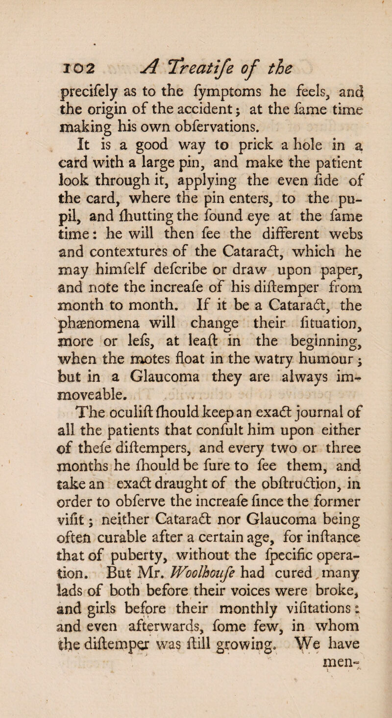 precifely as to the fymptoms he feels, and the origin of the accident j at the fame time making his own obfervations. It is a good way to prick a hole in a card with a large pin, and make the patient look through it, applying the even fide of the card, where the pin enters, to the pu¬ pil, and Abutting the found eye at the fame time: he will then fee the different webs and contextures of the Cataradf, which he may himfelf defcribe or draw upon paper, and note the increafe of his diftemper from month to month. If it be a Cataradt, the phenomena will change their fituation, more or lefs, at leaft in the beginning, when the motes float in the watry humour \ but in a Glaucoma they are always im¬ moveable. The oculift fhould keep an exadt journal of all the patients that conlult him upon either of theie diftempers, and every two or three months he fhould be fure to fee them, and take an exadt draught of the obftrudtion, in order to obferve the increafe fince the former vifit; neither Cataradt nor Glaucoma being often curable after a certain age, for inftance that of puberty, without the fpecific opera¬ tion. But Mr. Woolhoufe had cured ..many lads of both before their voices were broke, and girls before their monthly vifitations: and even afterwards, fome few, in whom the diftemper was ftill growing* We have men- t