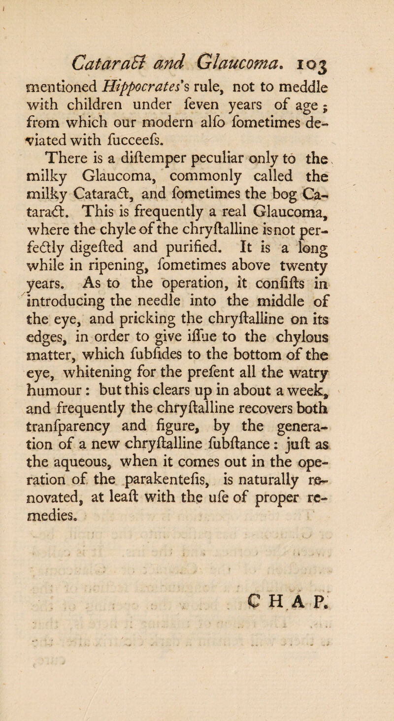 mentioned Hippocrates’s rule, not to meddle with children under feven years of age 5 from which our modern alfo fometimes de¬ viated with fucceefs. There is a diftemper peculiar only to the, milky Glaucoma, commonly called the milky Cataradt, and fometimes the bog Ca¬ taract. This is frequently a real Glaucoma, where the chyle of the chryftalline is not per¬ fectly digefted and purified. It is a long while in ripening, fometimes above twenty years. As to the operation, it confifts in introducing the needle into the middle of the eye, and pricking the chryftalline on its edges, in order to give iflue to the chylous matter, which fubfides to the bottom of the eye, whitening for the prefent all the watry humour: but this clears up in about a week, and frequently the chryftalline recovers both tranfparency and figure, by the genera¬ tion of a new chryftalline fubftance: juft as the aqueous, when it comes out in the ope¬ ration of the parakentefis, is naturally re¬ novated, at leaft with the ufe of proper re¬ medies. CHAP,