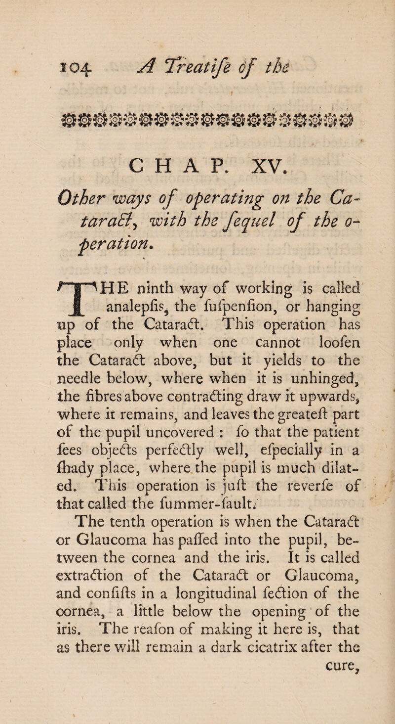 CHAP. XV. Other ways of operating on the Ca~ taraEl\ with the fequel of the o- peration. THE ninth way of working is called analepfis^ the fufpenfion, or hanging up of the Catarad. This operation has place only when one cannot loofen the Catarad above, but it yields to the needle below, where when it is unhinged, the fibres above contrading draw it upwards* where it remains, and leaves the greateft part of the pupil uncovered : fo that the patient fees objects perfectly well, efpecially in a fhady place, where the pupil is much dilat¬ ed. This operation is juft the reverfe of that called the fummer-fault/ The tenth operation is when the Catarad or Glaucoma has palled into the pupil, be¬ tween the cornea and the iris. It is called extradion of the Catarad or Glaucoma, and confifts in a longitudinal fedion of the cornea, a little below the opening of the iris. The reafon of making it here is, that as there will remain a dark cicatrix after the cure.