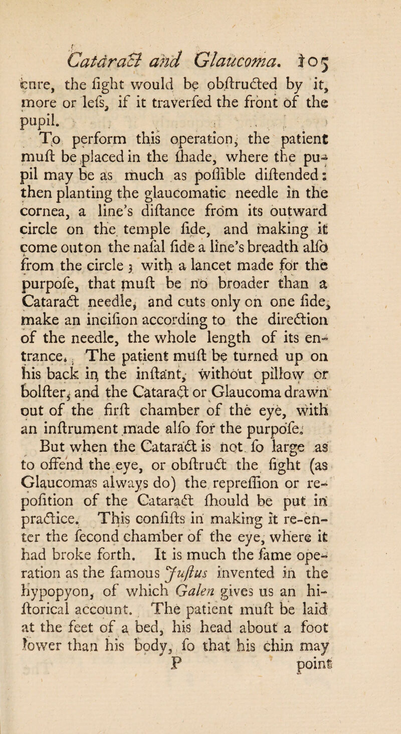 s . Catdracl and Glaucoma, to*; core, the fight would be obftrudted by it, more or lefs, if it traverfed the front of the pUpil. ; i \ To. perform this operation- the patient muft be placed in the fhade, where the pu~ pil may be as much as poflible diftended: then planting the glaucomatic needle in the cornea, a line’s diftance from its outward circle on the temple fide, and making it come out on the nafal fide a line’s breadth alfo * from the circle y with a lancet made for the purpofe, that muft be no broader than a Cataradt needle, and cuts only on one fide, make an incifion according to the direction of the needle, the whole length of its en- trance*. The patient muft be turned up on liis back iit the inftant, without pillow or bolfter* and the Cataradt or Glaucoma drawn * * \ out of the firft chamber of the eye, with an inftrument made alfo for the purpofe ■ But when the Cataradt is not fo large as to offend the eye, or obftrudt the fight (as Glaucomas always do) the reprefiion or re- pofition of the Cataradf fhould be put in pradlice. This confifts in making it re-en¬ ter the fecond chamber of the eye, where it had broke forth. It is much the fame ope¬ ration as the famous Juftus invented in the hypopyon, of which Galen gives us an hi- ftorical account. The patient muft be laid at the feet of a bed, his head about a foot lower than his body, fo that his chin may P point