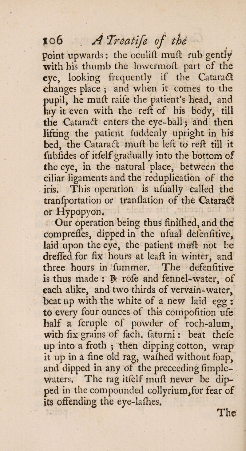 point upwards: the oculift mu ft rub gently with his thumb the lowermoft part of the eye, looking frequently if the Cataraft changes place ; and when it comes to the fmpil, he mull raife the patient’s head, and ay it even with the reft of his body, till the Cataract enters the eye-ball $ and then lifting the patient fuddenly upright in his bed, the Cataradl muft be left to reft till it fubfides of itfelf gradually into the bottom of the eye, in the natural place, between the ciliar ligaments and the reduplication of the iris. This operation is ufually called the tranfportation or tranflation of the Cataraflt or Hypopyon. Our operation being thus finifhed, and the compreffes, dipped in the ufual defenfitive, laid upon the eye, the patient muft not be dreffed for fix hours at leaft in winter, and three hours in fummer. The defenfitive is thus made : Ifc rofe and fennel-water, of each alike, and two thirds of vervain-water, beat up with the white of a new laid egg : to every four ounces of this competition ufe half a fcruple of powder of roch-alum, with fix grains of fach. faturni: beat thefe up into a froth ; then dipping cotton, wrap it up in a fine old rag, wathed without foap, and dipped in any of the preceeding fimple- waters. The rag itfelf muft never be dip¬ ped in the compounded collyrium,for fear of its offending the eye-lathes. The