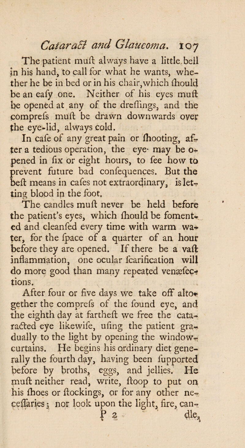 The patient mult always have a little bell in his hand, to call for what he wants, whe¬ ther he be in bed or in his chair,which ihould be an eafy one. Neither of his eyes muft be opened at any of the dreflings, and the qomprefs muft be drawn downwards oyer (the eye*lid, always cold. In cafe of any great pain or fhooting, af¬ ter a tedious operation, the eye* may be o* pened in fix or eight hours, to fee how to prevent future bad confequences. But the beft means in cafes not extraordinary, is let¬ ting blood in the foot. The candles muft never be held before the patient’s eyes, which fhould be foments ed and cleanfed every time with warm wa* ter, for the fpace of a quarter of an hour before they are opened. If there be a vaft inflammation, one ocular fcarification will do more good than many repeated vensefec* tions. After four or five days we take off alto* gethcr the comprefs of the found eye, and the eighth day at fartheft we free the cata- rafted eye likewife, ufing the patient gra¬ dually to the light by opening the window- curtains. He begins his ordinary diet gene¬ rally the fourth day, having been fupported before by broths, eggs, and jellies. He muft neither read, write, ftoop to put on his fhoes or ftockings, or for any other ne- eeffaries $ nor look upon the lights fire, can- P % ' 1 dle^