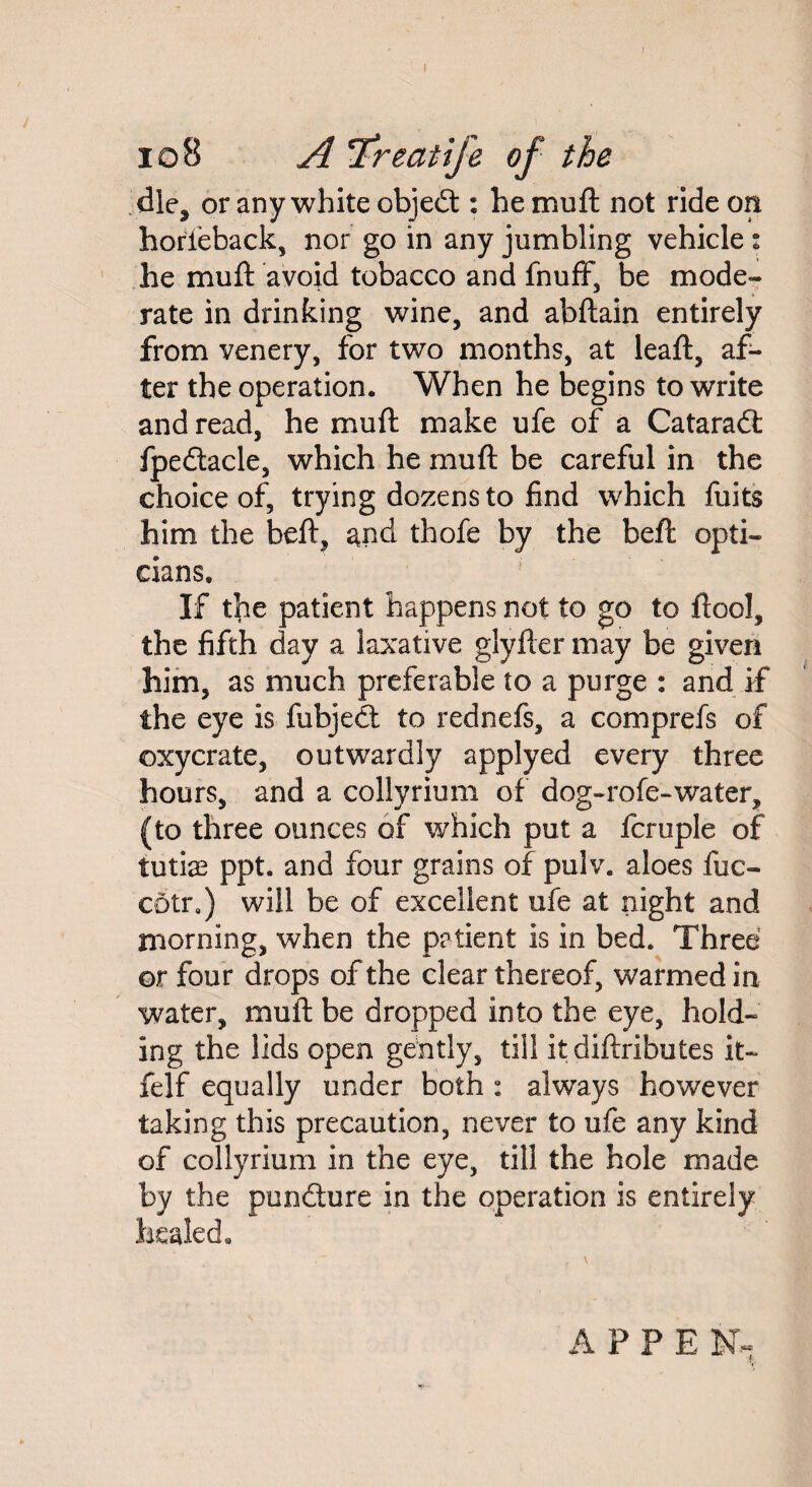 J 10B A T'reatife of the dle^ or any white objedt: he muft not ride on horfeback, nor go in any jumbling vehicle : he muft avoid tobacco and fnuff, be mode¬ rate in drinking wine, and abftain entirely from venery, for two months, at leaft, af¬ ter the operation. When he begins to write and read, he muft make ufe of a Cataradt fpedtacle, which he muft be careful in the choice of, trying dozens to find which fuits him the beft, and thofe by the beft opti¬ cians. If the patient happens not to go to ftool, the fifth day a laxative glyfter may be given him, as much preferable to a purge : and if the eye is fubjedt to rednefs, a comprefs of ©xycrate, outwardly applyed every three hours, and a collyrium of dog-rofe-water, (to three ounces of which put a fcruple of tutiae ppt. and four grains of pulv. aloes fuc- cotra) will be of excellent ufe at night and morning, when the patient is in bed. Three or four drops of the clear thereof, warmed in water, muft be dropped into the eye, hold¬ ing the lids open gently, till itdiftributes it- felf equally under both : always however taking this precaution, never to ufe any kind of collyrium in the eye, till the hole made by the pundture in the operation is entirely healed. APPE N-