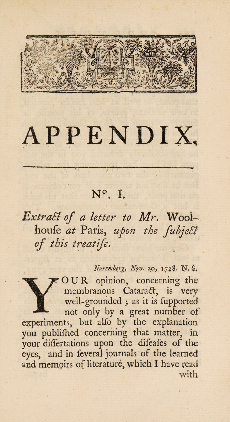 N°. I. ExtraSl of a letter to Mr. Wool- houfe at Paris, upon the fubjeSl of this treatife. Nuremberg, Nov. 20, ipz$, N. $* OUR opinion, concerning the membranous Cataradt, is very well-grounded 5 as it is fupported not only by a great number of experiments, but alfo by the explanation you publifhed concerning that matter, in your diflertations upon the difeafes of the eyes, and in feveral journals of the learned and memoirs of literature, which I have read with