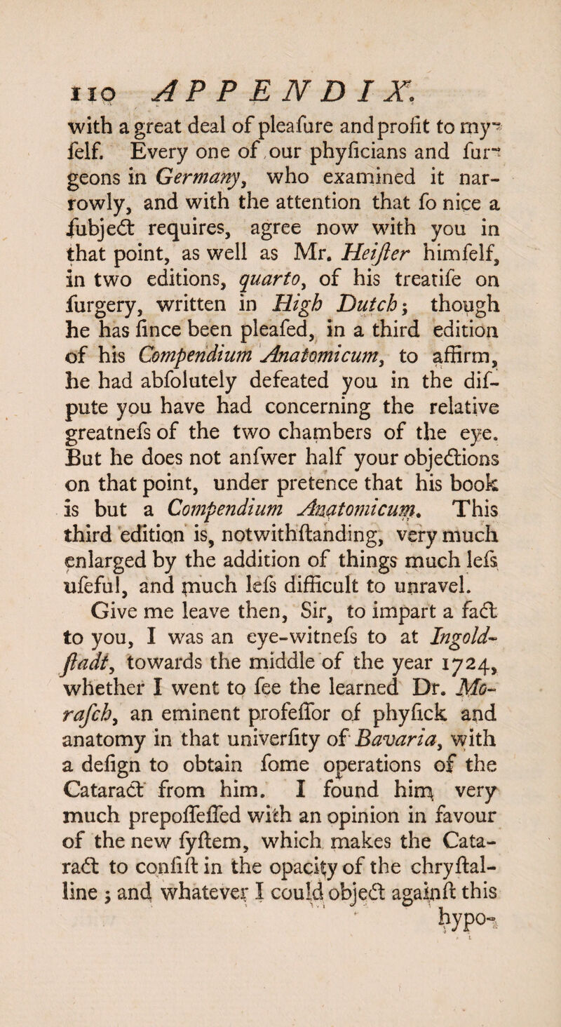 with a great deal of pleafare and profit to my” felf. Every one of,oar phyficians and fun geons in Germany, who examined it nar¬ rowly, and with the attention that fo nice a fubjeCt requires, agree now with you in that point, as well as Mr. Heijier himfelf, in two editions, quarto, of his treatife on furgery, written in High Dutch; though he has fince been pleafed, in a third edition of his Compendium Anatomicum, to affirm, he had abfolutely defeated you in the dif- pute you have had concerning the relative greatnefs of the two chambers of the eye. But he does not anfwer half your objections on that point, under pretence that his book is but a Compendium Anatomicum. This third edition is, notwithftanding, very much enlarged by the addition of things much lefs ufeful, and piuch lefs difficult to unravel. Give me leave then, Sir, to impart a faCt to you, I was an eye-witnefs to at Ingold- ftadt, towards the middle of the year 1724, whether I went to fee the learned Dr. Mo~ rafch, an eminent profeffor of phyfick and anatomy in that uoiverfity of Bavaria, with a defign to obtain fome operations of the Cataract from him. I found him very much prepoffeffed with an opinion in favour of the new fyftem, which makes the Cata- raCt to confift in the opacity of the chryftal- line ; and whatever I could objeCt again ft this