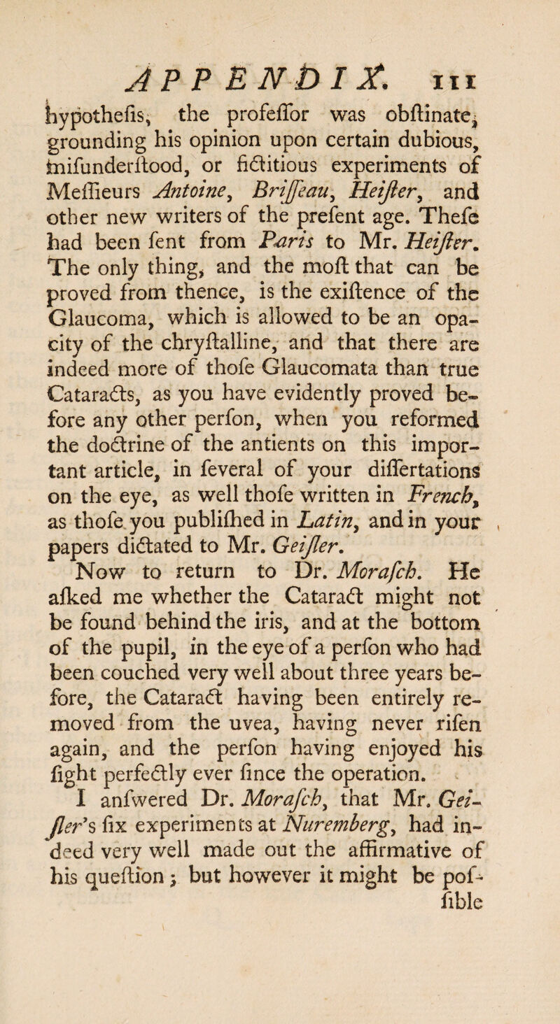 hypothefis, the profeflfor was obftinatej grounding his opinion upon certain dubious, mifunderftood, or fiditious experiments of Meffieurs Antoine, Brijfeau, Heijier, and other new writers of the prefent age. Thefe had been fent from Paris to Mr. Heijier. The only thing* and the mod that can be proved from thence, is the exigence of the Glaucoma, which is allowed to be an opa¬ city of the chryftalline, and that there are indeed more of thofe Glaucomata than true Catarads, as you have evidently proved be¬ fore any other perfon, when you reformed the dodrine of the antients on this impor¬ tant article, in feveral of your diflertations on the eye, as well thofe written in French, as thofe you publifhed in Latin, and in your , papers didated to Mr. Geijler. Now to return to Dr. Morafch. He afked me whether the Catarad might not be found behind the iris, and at the bottom of the pupil, in the eye of a perfon who had been couched very well about three years be¬ fore, the Catarad having been entirely re¬ moved from the uvea, having never rifen again, and the perfon having enjoyed his fight perfedly ever fince the operation. I anfwered Dr. Morafch, that Mr. Gei- fler*s fix experiments at Nuremberg, had in¬ deed very well made out the affirmative of his queftion$ but however it might be pof- fible