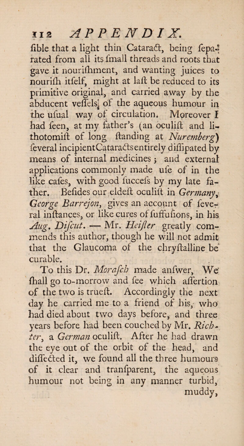 fible that a light thin Cataradl, being fepa^ rated from all its fmall threads and roots that gave it nourifhment, and wanting juices to nourifti itfelf, might at laft be reduced to its primitive original, and carried away by the abducent veflels] of the aqueous humour in the ufual way of circulation* Moreover I had feen, at my father's (an oculift and li- thotomift of long ftanding at Nuremberg) feveral incipientCatarafts entirely difiipated by means of internal medicines; and external applications commonly made ufe of in the like cafes, with good fuccefs by my late fa¬ ther. Befides our eideft oculift in Germany George Barrejon, gives an account of fever ral inftances, or like cures of fuffufions, in his Aug. Difcut. — Mr. Heijler greatly com¬ mends this author, though he will not admit that the Glaucoma of the chryftalline be curable. To this Dr. Morafch made anfwer, We1 (hall go to-morrow and fee which affertion of the two is trued. Accordingly the next day he carried me to a friend of his,- who had died about two days before, and three years before had been couched by Mr. Rich* tery a German oculift. After he had drawn the eye out of the orbit of the head, and differed it, we found all the three humours of it clear and tranfparent, the aqueous humour not being in any manner turbid, muddy,