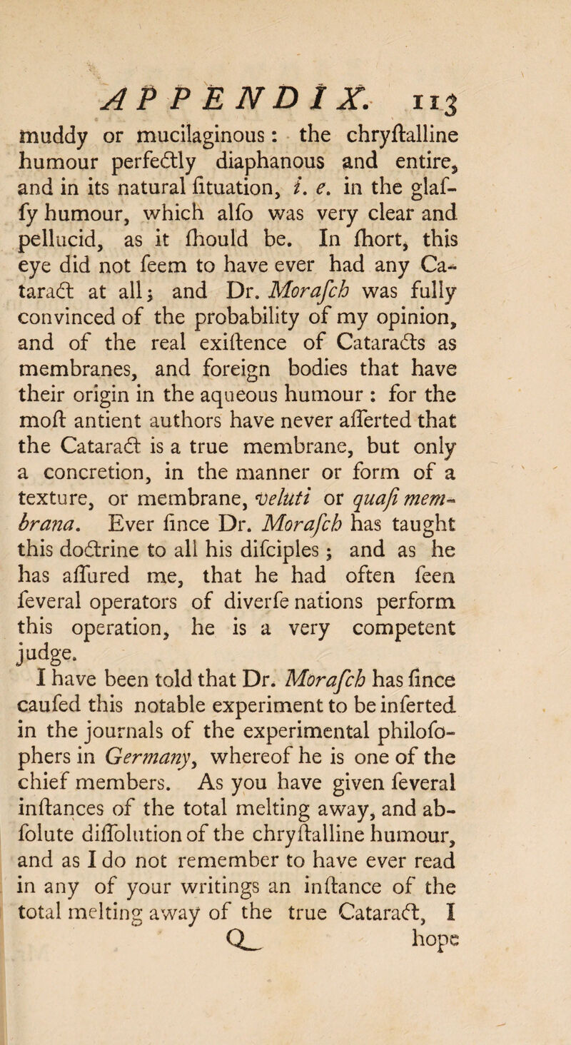 - muddy or mucilaginous: the chryftalline humour perfectly diaphanous and entire* and in its natural lituation, /. e. in the glaf- fy humour, which alfo was very clear and pellucid, as it fhould be. In fhort, this eye did not feem to have ever had any Ca¬ taract at alls and Dr. Morafch was fully convinced of the probability of my opinion, and of the real exiftence of Cataracts as membranes, and foreign bodies that have their origin in the aqueous humour : for the moft antient authors have never afferted that the CataraCt is a true membrane, but only a concretion, in the manner or form of a texture, or membrane, veluti or quaji mem- brana. Ever lince Dr. Morafcb has taught this doftrine to all his difciples; and as he has affured me, that he had often feen feveral operators of diverfe nations perform this operation, he is a very competent judge. I have been told that Dr. Morafch has fince caufed this notable experiment to be inferted in the journals of the experimental philofo- phers in Germany, whereof he is one of the chief members. As you have given feveral inftances of the total melting away, and ab- folute dilfolution of the chryftalline humour, and as I do not remember to have ever read in any of your writings an inltance of the total melting away of the true CataraCb, I hope