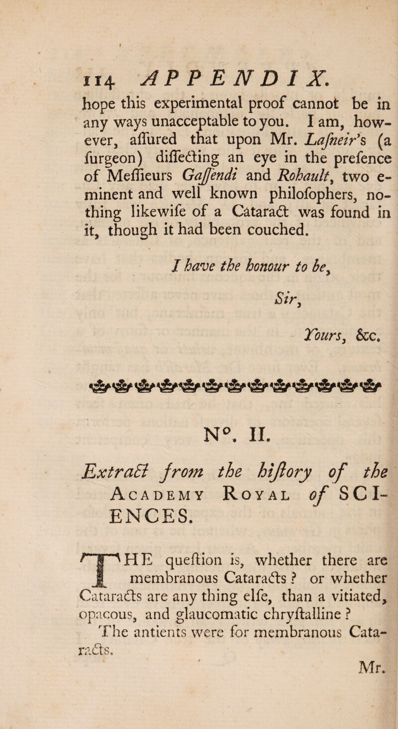 I 114 APPENDIX. hope this experimental proof cannot be in any ways unacceptable to you. I am, how¬ ever, allured that upon Mr. Lafneir’s (a furgeon) diffe&ing an eye in the prefence of Meffieurs GaJJ'endi and Rohault, two e- minent and well known philofophers, no¬ thing likewife of a Cataratt was found in it, though it had been couched. I have the honour to bey Sir, Tours, &ce ■U N°. II. ExtraEi from the hijiory of the Academy Royal of SCI¬ ENCES. Hp H E queftion is, whether there are membranous Catarafts ? or whether Cataradls are any thing elfe, than a vitiated, opaeous, and glaucomatic chryftalline ? The antients were for membranous Cata¬ racts, Mr. ■ ■