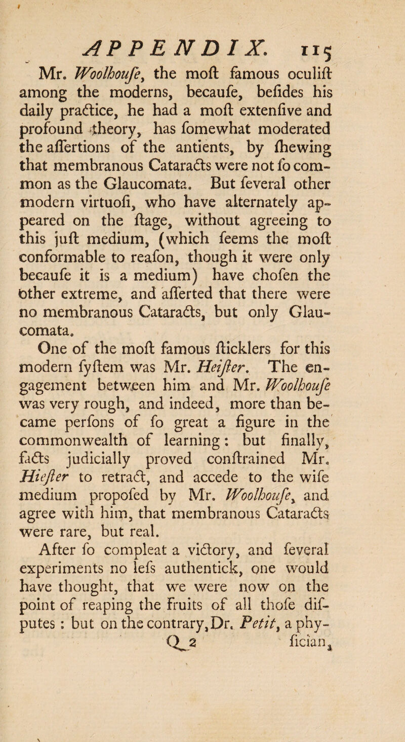 Mr. Woolhoufe, the moft famous oculift among the moderns, becaufe, befides his daily practice, he had a moft extenfive and profound theory, has fomewhat moderated the aflertions of the antients, by fhewing that membranous Cataradts were not fo com¬ mon as the Glaucomata. But feveral other modern virtuofi, who have alternately ap« peared on the ftage, without agreeing to this juft medium, (which feems the moft conformable to reafon, though it were only becaufe it is a medium) have chofen the Other extreme, and afferted that there were no membranous Cataradts, but only Gian- eomata. One of the moft famous fticklers for this modern fyftem was Mr. Heifer, The en¬ gagement between him and Mr. Woolhoufe was very rough, and indeed, more than be¬ came perfons of fo great a figure in the commonwealth of learning: but finally, fidts judicially proved conftrained Mr. Hiefter to retradt, and accede to the wife medium propofed by Mr. Woolhoufe, and agree with him, that membranous Cataradts were rare, but real. After fo compleat a victory, and feveral experiments no lefs authentick, one would have thought, that we were now on the point of reaping the fruits of all thofe dis¬ putes : but on the contrary,Dr. Petit, aphy- fician4