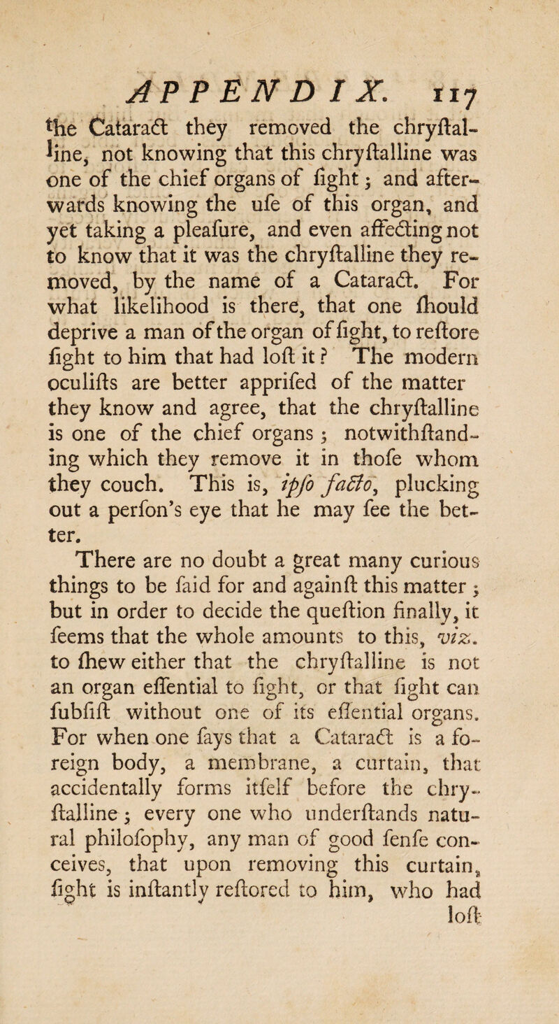 *he Cataradt they removed the chryftal- Jine, not knowing that this chryftalline was one of the chief organs of fight 3 and after¬ wards knowing the ufe of this organ, and yet taking a pleafure, and even affedting not to know that it was the chryftalline they re¬ moved, by the name of a Cataradt. For what likelihood is there, that one ftiould deprive a man of the organ of fight, to reftore fight to him that had loft it ? The modem oculifts are better apprifed of the matter they know and agree, that the chryftalline is one of the chief organs 3 notwithftand- ing which they remove it in thofe whom they couch. This is, ipfo fa£ioy plucking out a perfon’s eye that he may fee the bet¬ ter. There are no doubt a great many curious things to be faid for and againft this matter 3 but in order to decide the queftion finally, it feems that the whole amounts to this, viz. to fhew either that the chryftalline is not an organ eflential to fight, or that fight can fubfift without one of its eflential organs. For when one fays that a Cataradt is a fo¬ reign body, a membrane, a curtain, that accidentally forms itfelf before the chry¬ ftalline 3 every one who underftands natu¬ ral philofophy, any man of good fenfe con¬ ceives, that upon removing this curtain, fight is inftantlv reftored to him, who had loft