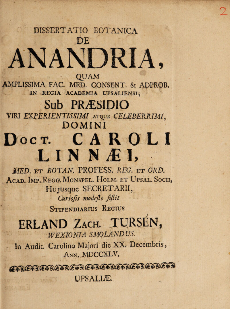 DISSERTATIO BOTANICA DE QUAM AMPLISSIMA FAC. MED. CONSENT. & ADPROB. IN REGIA ACADEMIA UPSALIENSI, f Sub PRzESIDiO VIRI EXPERIENTISSIMI atque CELEBERRIMI, DOMINI Doct. caroli LINN^l, MED. et BOTAN. PROFESS. REG. et ORD. Acad. Imp. Regg. Monspel. Holm. et Upsal. Socii, Hujusque SECRETARII, Curiofis modejle JiJlit Stipendiarius Regius ERLAND Zach. TURSEN, WEXIONIA SMOLAND US. [ ■ In Audit. Carolino Majori die XX. Decembris, Ann. MDCCXLV. UPSALIA2.