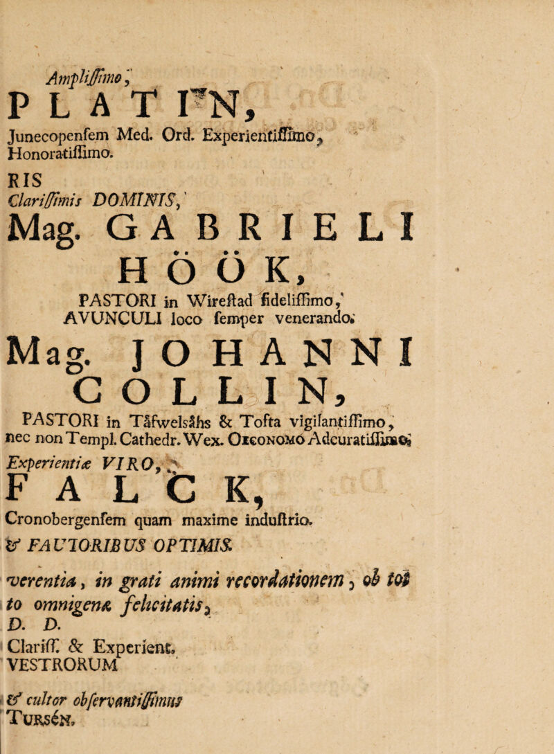 Amflijffimo, P L A T TN, Junecopenfem Med. Orci Experientiffiine^ Honoratiffima K IS Clarifimis DOMINIS Mag. G A B R I E L I H 6 0 K, PASTORI in Wireftad fideliffimo AVUNCULI loco feroper venerando* Mag. JOHANNI COLLIN, PASTORI in TSfwelsShs & Tofta vigifantiffimoy nec non Templ, Cathedr. Wex* Oiconom6 Adcuratifli»^ Experienti# VIRO, ** F A L C K, Cronobergenfem quam maxime indufirio. tf FA U10RIB US OP TIMIS. 'verentia, in grati animi recordationem 3 ob tot to omnigena felicitatis ^ D. D. ClarifT. & Experient, VESTRORUM £'f cultor obfervmiiStmm Turs£n,