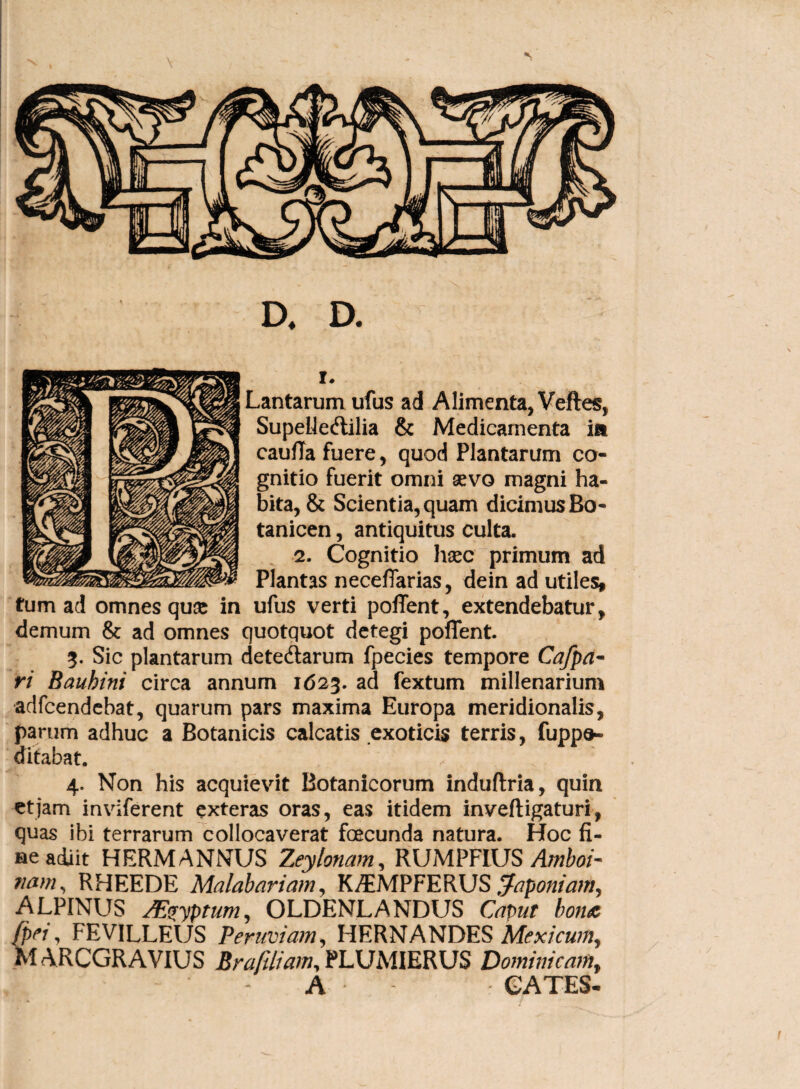 D, D. r. Lantarumufus ad Alimenta, Veftes, Supehe&ilia & Medicamenta ia caufla fuere, quod Plantarum co¬ gnitio fuerit omni sevo magni ha¬ bita, & Scientia, quam dicimus Bo- tanicen, antiquitus culta. 2. Cognitio hsec primum ad Plantas neceffarias, dein ad utiles, tum ad omnes quae in ufus verti poffent, extendebatur, demum & ad omnes quotquot detegi poffent. 3. Sic plantarum detedlarum fpecies tempore Cafpa- ri Bauhini circa annum 1623. ad fextum millenarium adfcendebat, quarum pars maxima Europa meridionalis, parum adhuc a Botanicis calcatis exoticis terris, fuppo- ditabat. 4. Non his acquievit Botanicorum induftria, quin et jam inviferent exteras oras, eas itidem inveftigaturi, quas ibi terrarum collocaverat fcecunda natura. Hoc fi¬ ne adiit HERM ANNUS Zeylonam, RUMPFIUS Amboi- nam, RHEEDE Malabariam, K^MPFERUS Japoniam, ALPINUS /Emptum, OLDENLANDUS Caput bone fpei, FEVILLEUS Perimam, HERNANDES Mexicum, MARCGRAVIUS Brafiliam, PLUMIERUS Dominicam, A CATES-