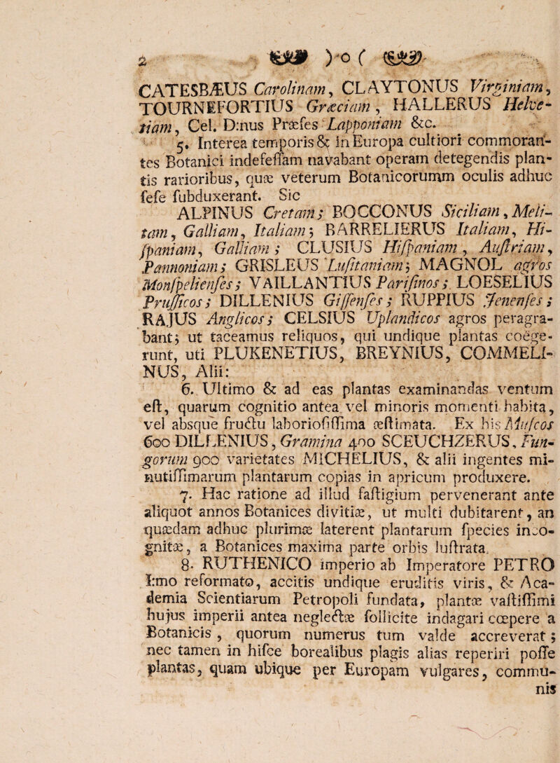 <&}& ) -0 ( CATESBJEUS Carolinam, CLAYTONUS Virginiam, TOURNEFORTIUS Graeciam, HALLERUS Helve¬ tiam , Cei. D:nus Prdefes Lapponiam &c. 5. Interea temporis 8t In Europa cultiori commoran¬ tes Botanici indefeffam navabant operam detegendis plan¬ tis rarioribus, quae veterum Botanicorumm oculis adhuc fefe fubduxerant. Sic ALPINUS Cretam; BOCCONUS Siciliam, Meli¬ tam , Galliam, Italiam; BARRELIERUS Italiam, Pii- fpaniam, Galliam; CLUSIUS Hifpaniam , Aujlriam, 'Pannoniam; GRISLEUS 'Lufitaniam, MAGNOL Monfpelienfes; VAILLANTIUS Parifinos; LOESELIUS Prujftcos; DILLEN1US Gi[fenfes; RUPPIUS pfenenfes; RA.JUS Anglicoss CELSIUS Uplandicos agros peragra¬ bant $ ut taceamus reliquos, qui undique plantas coege¬ runt, uti PLUKENETIUS, BREYNIUS, COMMEU- NUS, Alii: 6. LUtimo & ad eas plantas examinandas ventum eft, quarum cognitio antea vel minoris momenti habita, vel absque fruftu lahoriofiflima ceftimata. Ex his Miu/cos 600 DILLENIUS , Gramina 400 SCEUCHZERUS, Fun¬ gorum 900 varietates MICHELItJS, & alii ingentes mi- nutiflimarum plantarum copias in apricum produxere. 7. Hac ratione ad illud faftigium pervenerant ante aliquot annos Botanices divitiae’, ut multi dubitarent, an quasdam adhuc plurimae laterent plantarum fpecies inco¬ gnitae ? a Botanices maxima parte orbis luflrata 8* RUTHEMICO imperio ab Imperatore PETRO Emo reformato, accitis undique eruditis viris, & Aca¬ demia Scientiarum Petropoli fundata, plantae vaftifiirrii hu jus imperii antea neglecfbe follicite indagari ccepere a Botanicis , quorum numerus tum valde accreverat, nec tamen in hifce borealibus plagis alias reperiri poffe plantas, quam ubique per EurGpam vulgares, commu¬ nis