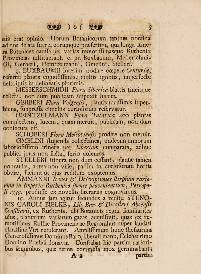 nis erat opinio. Horum Botanicorum tantum nomina ad nos delata fuere, eorumque praefertirn, qui longa itine¬ ra Botanices cauffa per varias remotiffimasque Rutheniae Provincias infiituerant. e. gr. Buxbaumii, M effer fch mi- dii, Gerberi, Heintzelmanni, Gmelini, Stelleri. 9. BUXBAUM1I interim prodire coepere Centuria, refertcb plantis copiofiffimis, multis ignotis, imperfecte defcriptis & delineatis plurimis. MESSERSCHMIDII Flora Siberica blattis tineisque reliCta, non dum publicam &dfpexit lucenu GERBERI Flora Volgenfis, plantis rariffimis fuper- biens, fuppreffa cimeliis curioforum refervatur. HEINTZELMANN Flora latarica 400 plantas compleCtens, lucem, quam meruit, publicam, non dum confecuta eft. SCHOBERI Flora MoRovienfis prodire non meruit. GMELINI flupenda colleCtanea, undecim annorum laboriofiflimo itinere per Siberiam comparata, adhuc publici juris non fa&a, ferio dolemus. STELLERI itinera non dum ceffant* plantae tamen nonnullae, antea non vife, pafiim in curioforum hortis obvioe, faciunt ut ejus reditum exoptemus. AMMANNI Jc ones & Defcriptiones flirpium rario¬ rum in imperio Riithenico /ponte provenientium, Pe tropo- H l73S' prodiiffe ex novellis literariis cognovimus. 10. Annus jam agitur fecundus a reditu STENO- NIS CAROLI BIELKE, Lib. Bar. & Dicafleri Aboenfis Confili avii) ex Ruthenia, ubi Botanicis regni familiariter ufus, plantarum vanarum gazas acquifivit, quas ex re- motiffimis Rufiis Provinciis ac Regionibus nuper laudati clariffimi Viri retulerant. Ampliffimum hunc thefaurum Generofiffimus Dominus Baro, liberali manu, Celeberrimo Domino Prsefidi donavit. Conflabat hic partim rariori¬ bus feminibus, quae terrae commiffa mox germinabant; A 2 partim