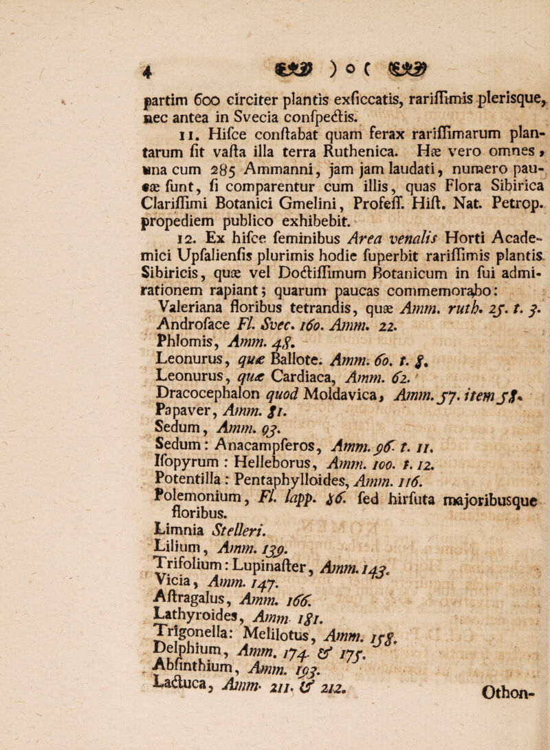 partim 600 circiter plantis exficcatis, rariflimis plerisque, nec antea in Svecia confpe&is. 11. Hifce conflabat quam ferax rariffimarum plan¬ tarum fit vafta illa terra Ruthenica. Hae vero omnes > wna cum 285 Ammanni, jam jam laudati, numero pau- «aefunt, fi comparentur cum illis, quas Flora Sibirica Clariffimi Botanici Gmelini, Profeff. Hift. Nat. Petrop. propediem publico exhibebit. 12. Ex hifce feminibus Area venalis Horti Acade¬ mici Upfalienfis plurimis hodie fuperbit rariflimis plantis Sibiricis, quae vel Dodtiflimum Botanicum in fui admi¬ rationem rapiant; quarum paucas commemorabo: Valeriana floribus tetrandis, quae A?nm. ruth. 2f. /. y. Androface Fl. Svec. 160. Amm. 22. Phlomis, Amm. 4$. Leonurus, qu£ Ballote. Amm. 60. t. Leonurus, qu& Cardiaca, Amm. 62. Dracocephalon quod Moldavica, Amm. jy. item Jit ^ Papaver, Amm. Ji. Sedum, Amm. gj. Sedum: Anacampferos, Amm. $frt. it. Ifopyrum : Helleborus, Amm. ico. 1.12. Potentilla : Pentaphylloides, Amm. 116. Polemonium, Fl lafp. fed hirfuta majoribus que floribus. Limnia Stelleri. S| Lilium, Amm. ijj?. Trifolium :Lupinafter, Amm. 14?. Vicia, Amm. 147. Aftragalus, Amm. 166. Lathyroides, Amm igi. Trjgonella: Melilotus, Amm. /ye Delphium, Amm. 174. & 177. Abnnthium, Amm. fj)j. Laduca, Amm- 21 h & 212. Othon