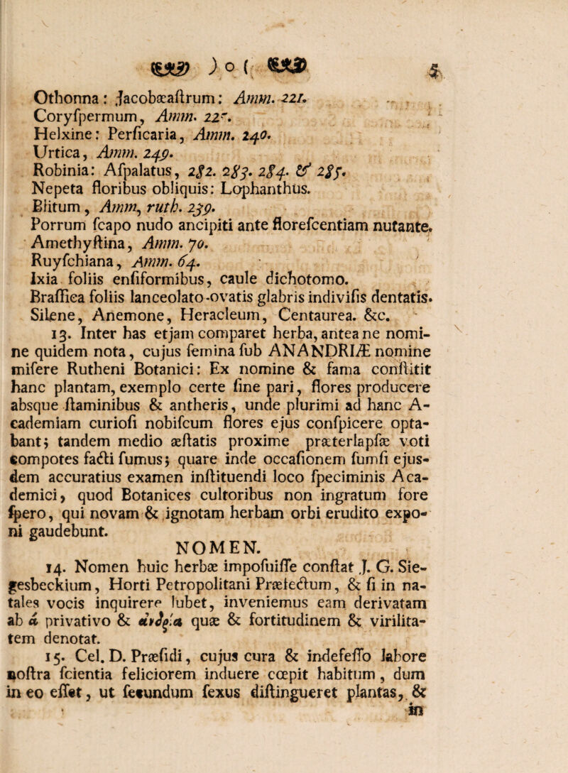 Othonna : Jacobseaftrum: Anntu 22/. Coryfpermum, Annn. 22~. Helxine: Perficaria, Amm. 240. Urtica, Ajnm. 24$. Robinia: Afpalatus, 2$2. 284. 284- & 2{$f. Nepeta floribus obliquis: Lophanthus. Blitum , Amm, ruth. 239. Porrum fcapo nudo ancipiti ante florefcentiam nutante. Amethyftina, Amm. 70. Ruyfchiana, Amm. 64. Ixia foliis enfiformibus, caule dichotomo. Braffiea foliis lanceolato-ovatis glabris indivifis dentatis. Siijene, Anemone, Heracleum, Centaurea. &c. 13. Inter has etjam comparet herba, antea ne nomi¬ ne quidem nota, cujus feminafub ANANDRHE nomine mifere Rutheni Botanici: Ex nomine & fama conflitit hanc plantam, exemplo certe fine pari, flores producere absque flaminibus & antheris, unde plurimi ad hanc A- eademiam curiofi nobifcum flores ejus confpicere opta¬ bant $ tandem medio aeflatis proxime praeterlapfe voti compotes fadli fumus$ quare inde occafionem fumfi ejus¬ dem accuratius examen inftituendi loco fpeciminis Aca¬ demici, quod Botanices cultoribus non ingratum fore fpero, qui novam & ignotam herbam orbi erudito expo¬ ni gaudebunt. NOMEN. 14. Nomen huic herbae impofuifle conflat J. G. Sie- gesbeckium, Horti Petropolitani Praeiedtum, & fi in na¬ tales vocis inquirere lubet, inveniemus eam derivatam ab a privativo & eivtyl*1 quse & fortitudinem & virilita¬ tem denotat. 15. Cei. D. Praefidi, cujus cura & indefeffo labore noftra fcientia feliciorem induere ccepit habitum, dum ineo effet, ut fecundum fexus diftingueret plantas,.& 1 in