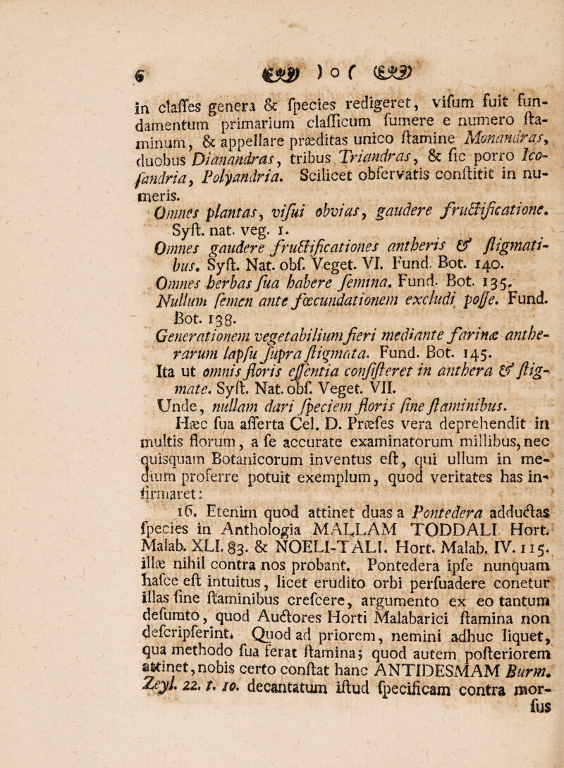 ia claffes genera & fpecies redigeret, vifum fuit fun¬ damentum primarium clafficum fumere e numero fla¬ minum , & appellare praeditas unico flamine Monandras, duobus Dianandras, tribus Triandras, & fic porro Ico- fandria, Polyandria. Scilicet obfervatis conftitit in nu- meris. Omnes plantas, vifui obvias, gaudere fruaificatione. Syft. nat. veg. r. Omnes gaudere fructificationes ant heris & fligmati- bus. Syft. Nat. obf. Veget. VI. FuncL Bot. 140. Omnes herbas fua habere femina. Fund. Bot. 135, Nullum femen ante fxcundationem excludi pojffe. Fund. Bot. 138. Generationem vegetabilium fieri mediante fannue ant he¬ rarum lapfu fupra fliqmata. Fund. Bot. 145. Ita ut omnis floris ejftntia confifteret in anthera & flig- mate. Syft. Nat. obf. Veget. VII. Unde, nullam dari fpeciem floris fine flaminibus. Hsec fua afferta Cei. D. Prtefes vera deprehendit in inultis florum , a fe accurate examinatorum millibus, nec quisquam Botanicorum inventus eft, qui ullum in me¬ dium proferre potuit exemplum, quod veritates has in- firmaret: 16, Eteniin quod attinet duas a Pontedera addu<ftas fpecies in Anthologia MALJLAM TODDALI Hort. Malabk XLI. 83. & NOELI-TAU. Hort. Malab. IV. 115. ilte nihil contra nos probant. Pontedera ipfe nunquam hafce eft intuitus, licet erudito orbi perfuadere conetur illas fine flaminibus crefcere, argumento ex eo tantum defumto, quod Au6lores Horti Malabarici flamina non defcripferint* Quod ad priorem, nemini adhuc liquet, qua methodo fua ferat flamina; quod autem pofteriorem attinet,nobis certo conflat hanc ANTIDESMAM Burm. ZeyJ. 22, i, so. decantatum illud fpecificam contra mor- fus 1