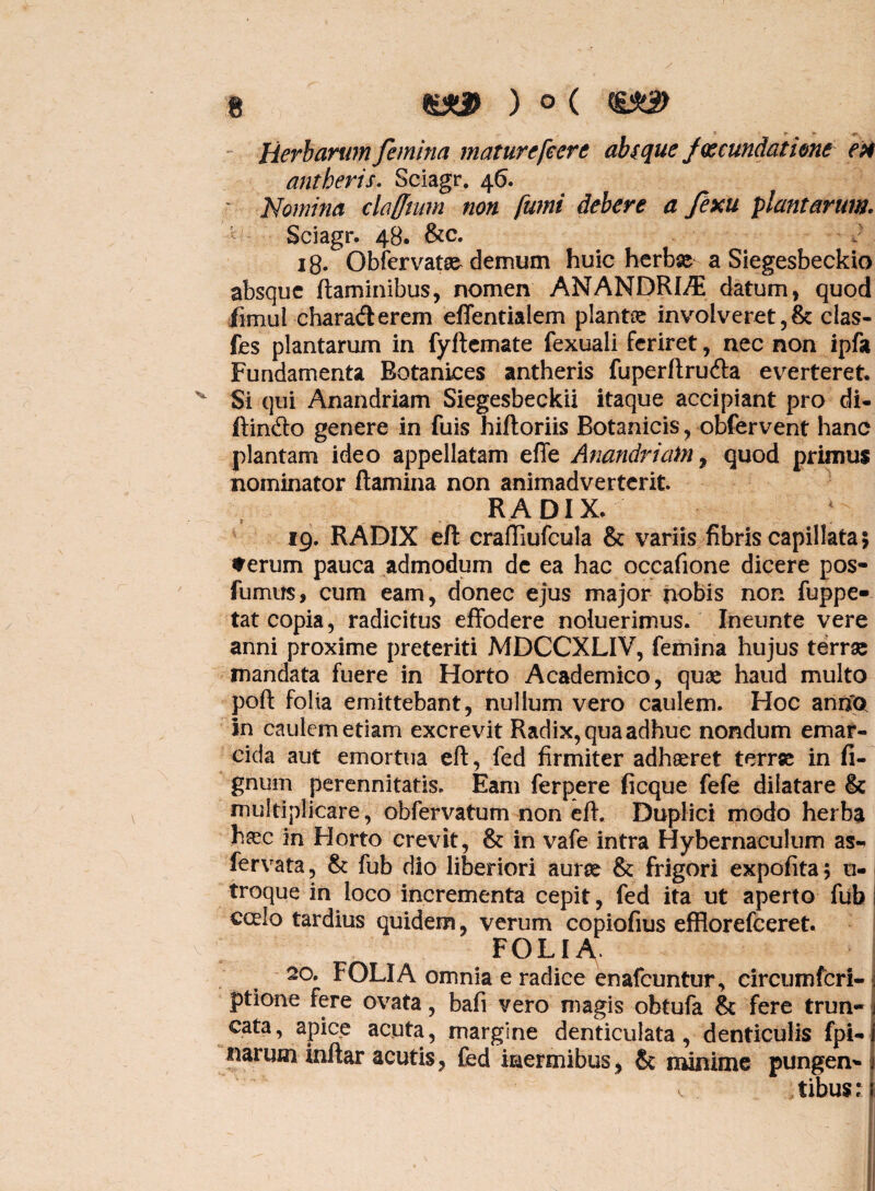 » » r- Herbarum femina maturefcer e absque fmundatione ex antberis, Sciagr. 46. Nomina ckfftum non fumi debere a fexu plantarum. Sciagr. 48. &c. i8- Obfervatse demum huic herbae a Siegesbeckio absque flaminibus, nomen AN ANDRI/E datum, quod fimul charafterem effentialem plantae involveret,& clas- fes plantarum in fyftemate fexuali feriret, nec non ipfa Fundamenta Botaniees antheris fuperflrucfla everteret. v Si qui Anandriam Siegesbeckii itaque accipiant pro di¬ ffindo genere in fuis hifloriis Botanicis, obfervent hanc plantam ideo appellatam effe Anandriam, quod primus nominator flamina non animadverterit. RADIX. 19. RADIX efl craffiufcula & variis fibris capillata; *erum pauca admodum de ea hac occafione dicere pos- fumus, cum eam, donec ejus major nobis non fuppe- tat copia, radicitus effodere noluerimus. Ineunte vere anni proxime preteriti MDCCXLIV, femina hujus terrae mandata fuere in Horto Academico, quae haud multo poft folia emittebant, nullum vero caulem. Hoc annfo in caulem etiam excrevit Radix, qua adhuc nondum emar- eida aut emortua efl, fed firmiter adhaeret terrse in li¬ gnum perennitatis. Eam ferpere ficque fefe dilatare & multiplicare, obfervatum non eff. Duplici modo herba haec in Horto crevit, & in vafe intra Hybernaculum as- fervata, & fub dio liberiori aurse & frigori expofita; u- troque in loco incrementa cepit, fed ita ut aperto fub ! eoeio tardius quidem, verum copiofius efflorefeeret. ^ FOLIA. 20. FOLIA omnia e radice enafeuntur, circumteri- j ptione fere ovata, bafi vero magis obtufa & fere trun-1 cata, apice acuta, margine denticulata, denticulis fpi-i narum inflar acutis, fed inermibus, & minime pungen* 1 tibus: ii V.