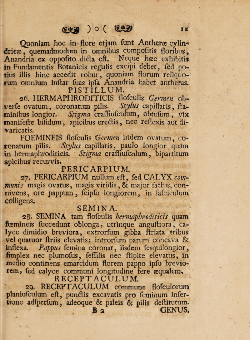 ' • Quoniam hoc in flore etjam funt Antherae cylin* dricse, quemadmodum in omnibus compofitis floribus , Anandria ex oppofito didla eft. Neque haec exhibitis in Fundamentis Botanicis regulis excipi debet, ibd po¬ tius illis hinc accedit robur, quoniam florum reliquo¬ rum omnium inftar fuas ipfa Anandria habet antheras. PIS TILLU M. 26. HERMAPHRODITOS flofculis Germen ob- verfe ovatum, coronatum pilis. Stylus capillaris, fla¬ minibus longior. Stigma craffiufculum, obtufum, vix tnanifefle bifidum, apicibus eredlis, nec reflexis aut di¬ varicatis FOEMINEIS flofculis Germen itidem ovatum, co¬ ronatum pilis. Stylus capillaris, paulo longior quam in hermaphroditicis. Stigma craffiufculum, bipartitum apicibus recurvis* PERIC ARPI UM. 27. PERIC ARPIUM nullum eft, fed CALYX com¬ munis magis ovatus, magis viridis,& major facitis, con- nivens, ore pappum, feipfo longiorem, in fafciculum colligens* SEMINA. $8* SEMINA tam flofculis hermaphroditicis quam femineis fuccedunt oblonga, utrinque anguftiora, ca¬ lyce dimidio breviora, extrorfum gibba ftriata tribus vel quatuor ftriis elevatis, introrfum parum concava & inflexa. Pappus femina coronat, iisdem fesquilongior, fimplex nec plumofus, feffilis nec ftipite elevatus, in medio continens emarcidum florem pappo ipfo brevio¬ rem, fed calyce communi longitudine fere aequalem* RECEPTACULUM. 29. RECEPTACULUM commune flofculorum planiufculum eft, pundlis excavatis pro feminum infer- tione adfperfum, adeoque & paleis & pilis deftitutum. B a GENUS,