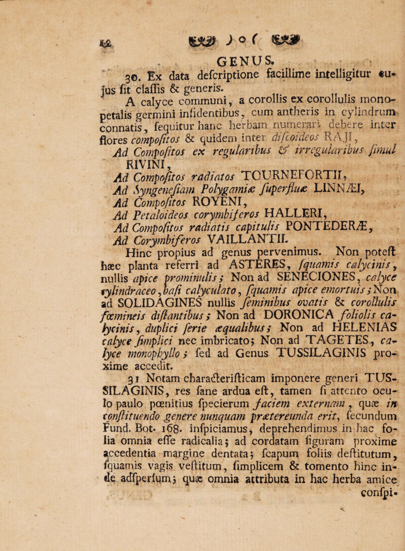 GENUS. 3©. Ex data defcriptione facillime intelligitur «u* tus fit clafiis & generis, A calyce communi, a corollis ex corollulis iriono- petalis germini infidentibus, cum antheris in cylindrum connatis, fequitur hanc herbam numerari debere inter flores compofitos & quidem inter difeoideos RAJI, Ad Compofitos ex regularibus & irregularibus jlmul RIVINI, Ad Compofitos radiatos TOURNEFORTII, Ad Syngenefiam Polygamiae fuperfiu# LINNiEI, Ad Compofitos ROYENI, jld Petaloideos corymbiferos HALLERI, Ad Compofitos radiatis capitulis PQNTEDER/E, Ad Corymbiferos VAILLANTIL Hinc propius ad genus pervenimus. Non poteff haec planta referri ad ASTERES, fquamts calycinis, nullis apice prominulis> Non ad SENECIONES, calyce tylindraceo jbafi calyculato, fquamts apice emortuisyNon aci SOLIDAGINES nullis feminibus ovatis & corollulis focmineis diflantibus; Non ad DORONICA foliolis ca¬ lycinis , duplici ferie aequalibus; Non ad HELENIAS calyce fimplki nec imbricato; Non ad TAGETES, ca* lyce monophyllo s fed ad Genus TUSSILAGINIS pro¬ xime accedit. 31 Notam charadlerifticam imponere generi TUS¬ SILAGINIS, res fane ardua eft, tamen fi attento ocu¬ lo paulo pcenitius fpecierum faciem externam, quae in conftituendo genere nunquam praetereunda erit, fecundum Funcl. Rot* 168. infpiciamus, deprehendimus in hac fo¬ lia omnia effe radicalia; ad cordatam figuram proxime accedentia margine dentata; fcapum foliis deftitutum, fquamis vagis veftitum, fimplicem & tomento hinc in¬ de acffperlqm; quas omnia attributa in hac herba amice confpi»