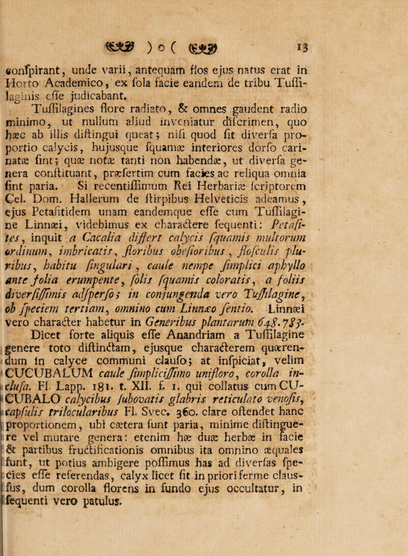 eoivfpirant, unde varii, antequam fios ejus natus erat in Horto Academico, ex fola facie eandem de tribu Tuffi- laginis efle judicabant* Tuffilagines flore radiato, & omnes gaudent radio minimo, ut nullum aliud inveniatur dlf crimen, quo heee ab illis diftingui queat, nili quod fit diverfa pro* portio calycis, hujusque fquamae interiores dorfo cari¬ nata; fint; qu^ nota; tanti non habendae, ut diverfa ge¬ nera confiituant, praefertim cum facies ac reliqua omnia fint paria. Si recentiffimum Rei Herbaria fcrjptorem Cei. Dom. Hallerum de fiirpibus Helveticis adeamus, ejus Petafitidem unam eandemque efle cum Tuflilagi- ne Linnaei, videbimus ex charaCtere fequenti: Peta fi¬ les , inquit a Cacati a differt calycis fquamis multorum ordinum, imbricatis, floribus obeflor ibus , flo [culis plu¬ ribus, habitu flngulari , caule nempe flmplici aphyllo ante folia erumpente, folis fquamis coloratis, a foliis diverfijfftmis adjperflos in conjungenda vero Tujjilagine, ob flpeciem tertiam, omnino cum Limueo flent io. Linnaei vero charaCter habetur in Generibus plantarum 648.783* Dicet forte aliquis efle Anandriam a Tuffilagine genere toto diftindtam, ejusque charaCterem queren¬ dum in calyce communi daufo; at infpiciat, velim CUCUBALUM caule flimplicijjimo uni floro, corolla in- 1 tlufa. FI Lapp. 181» t. XII. f. 1. qui collatus cum CU- CUBALO calycibus fubovatis glabris reticulato venofls, tapfulis trilocularibus FI. Svec. 360. clare oftendet hanc proportionem, ubi cetera funt paria, minime diftingue- re vel mutare genera : etenim hae duae herbae in facie & partibus fructificationis omnibus ita omnino aequales Funt, ut potius ambigere poflimus has ad diverfas fpe- cies efle referendas, calyx licet fit in prioriferme claus- fus, dum corolla florens in fundo ejus occultatur, in . fequenti vero patulus»