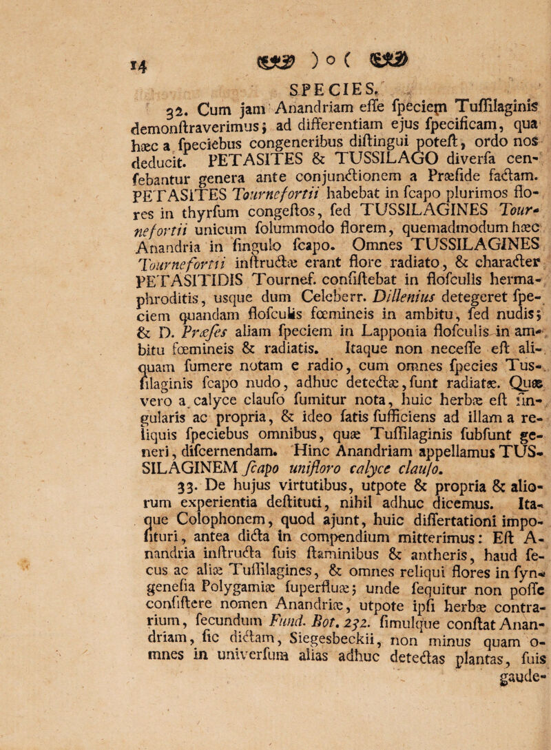 H ) o ( SPECIES, ,, 32. Cum jam Anandriam effe fpeciepi Tuffilaginis demonftraverimus 5 ad differentiam ejus fpecificam, qua haec a fpeciebus congeneribus diftingui poteft, ordo nos deducit. PETASITES & TUSSILAGO diverfa cen- febantur genera ante conjun<ftionem a Praefide fa&am. PETASiTES Tournefortii habebat in fcapo plurimos flo¬ res in thyrfum congeftos, fed TUSSILAGINES Tour- nefortii unicum folummodo florem, quemadmodumhoec Anandria in firignlo fcapo. Omnes TUSSILAGINES Tournefortti inftru&se erant flore radiato, & charafter PETASITIDIS Tournef. conflftebat in flofculis herma¬ phroditis, usque dum Celeberr. Dillenius detegeret fpe- ciem quandam flofculis femineis in ambitu , fed nudis 5 & D. Prtffes aliam fpeciem in Lapponia flofculisTn am* bitu femineis & radiatis. Itaque non neceffe eft ali- ?iuam fumer e notam e radio, cum omnes fpecies Tus-, ilaginis fcapo nudo, adhuc dete6te,funt radiatae. Quas vero a calyce claufo fumitur nota, huic herbae eft An¬ gularis ac propria, & ideo fatis fufficiens ad illam a re¬ liquis fpeciebus omnibus, quae Tuffilaginis fubfunt ge¬ neri , difcernendam. Hinc Anandriam appellamus TUS¬ SILAGINEM fcapo unifloro calyce claufo. 33. De hujus virtutibus, utpote & propria & alio¬ rum experientia deftituti, nihil adhuc dicemus. Ita¬ que Colophonem, quod ajunt, huic differtationi impo- nturi, antea dicfla in compendium mitterimus: Eft A- riandria inftrutfta fuis flaminibus & antheris, haud fe- cus ac alite Tuffilagincs, & omnes reliqui flores in fyn* genefia Polygamiae fuperfluae 5 unde fequitur non poffe confidere, nomen Anandrite, utpote ipfi herbae contra¬ rium, fecundum Fumi Bot.232. fimulque conflat Anan- driam, fic dictam, Siegesbeckii, non minus quam o- mnes in. univerfum alias adhuc detectas plantas, fuis gaude-