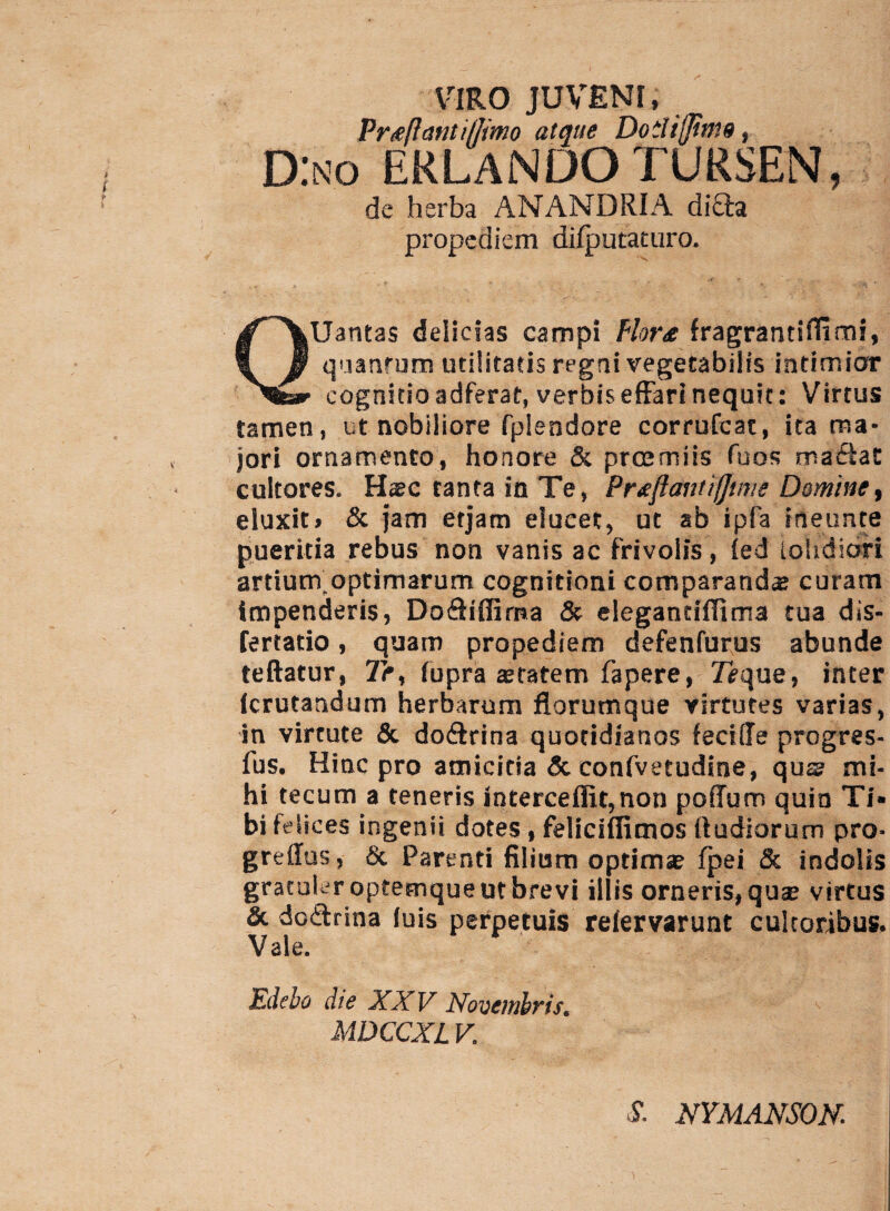 VIRO JUVENI, Prteftantiffimo atque Dodifjitns, D:no erlandotuksen, de herba ANANDRIA diQ:a propediem dilputaturo. QUantas delicias campi Plor£ fragrantiffimi, quanfum utilitatis regni vegetabilis intimior cognitio adferat, verbis effari nequit: Virtus tamen, ut nobiliore fplendore corrufcat, ita ma¬ jori ornamento, honore & pr ce miis Tuos ma&at cultores. Haec tanta in Te, Prsefiantifjtt^e Domine, eluxit, & jam etjam elucet, ut ab ipfa ineunte pueritia rebus non vanis ac frivolis, (ed iohdiofi artium optimarum cognitioni comparanda: curam impenderis, Do&iffirna & elegantiflima tua dis- fertatio, quam propediem defenfurus abunde teftatur, 7>, fupra setatem fapere, 7eque, inter Icrutandum herbarum florumque virtutes varias, in virtute & do&rina quotidianos fecide progres- fus. Hinc pro amicitia Sc confvetudine, qus mi¬ hi tecum a teneris intercedit,non pofTum quin Ti* bi felices ingenii dotes, feliciffimos (ludiorum pro- gredus, Sc Parenti filium optimse fpei & indolis gratuler optemque ut brevi illis orneris, quae virtus & dodtrina (uis perpetuis relervarunt cultoribus. Vale. Edebo die XXV Novembris. MDCCXL V. S. NYMANSON.