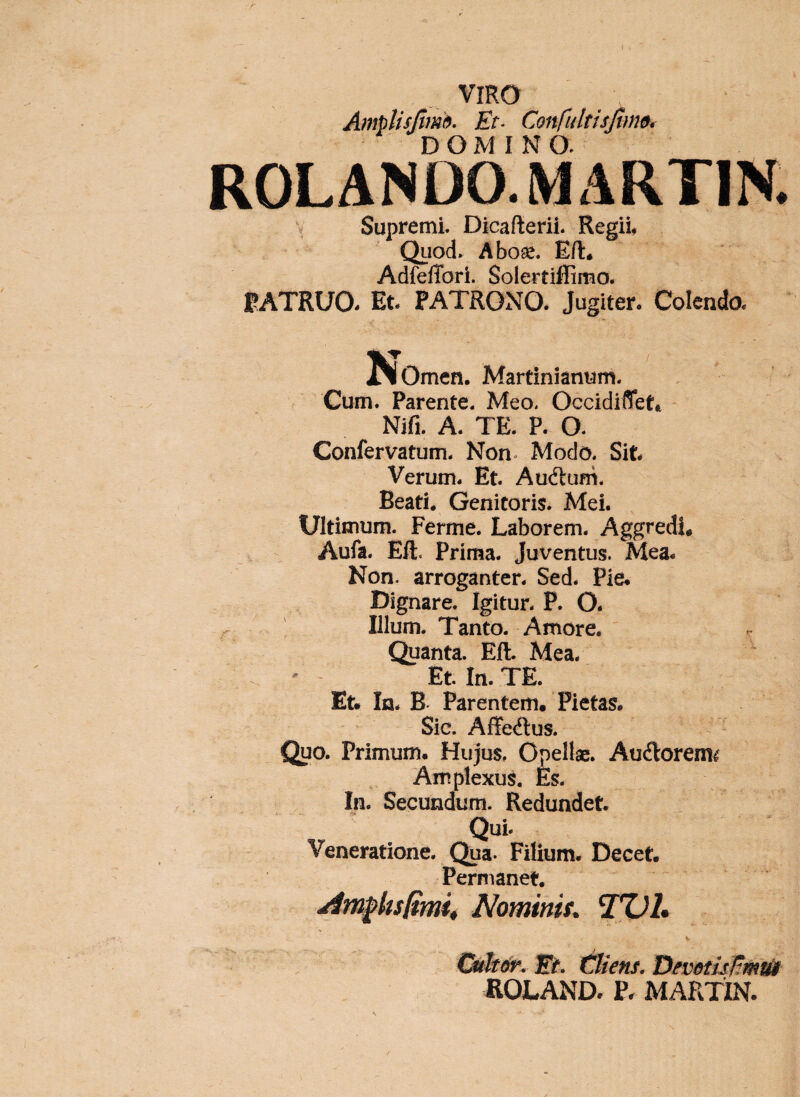 VIRO Amplisjlmh. Et- Confultisjims, DOMINO. ROLANDO. MARTIN. V Supremi. Dicafterii. Regii* Quod. A boae. E/l. AdfefTori. Solertiffimo. FATRUO- Et- PATRONO. Jugiter- Colendo- ^Omen. Martinianum. Cum. Parente. Meo. Occidiflet» Nifi. A. TE. P. O. Confervatum. Non^ Modo. Sit Verum- Et Auftum. Beati* Genitoris. Mei. Ultimum. Ferme. Laborem. AggredU Aufa. Eli. Prima. Juventus. Mea. Non. arroganter. Sed. Pie* Dignare. Igitur. P. O. Illum. Tanto. Amore. Quanta. Eli. Mea. Et In. TE. Et. In. B Parentem. Pietas. Sic. Affedlus. Quo. Primum. Hujus, Opellae. Audlorem^ Amplexus. Es. In. Secundum. Redundet Qui. Veneratione. Qua. Filium. Decet Permanet. ■Atn§>bs/mi4 Nominis, '!%)!• V Ofkeit', Et. triens. T^evetuHmtU ROLAND. P. MARTIN.