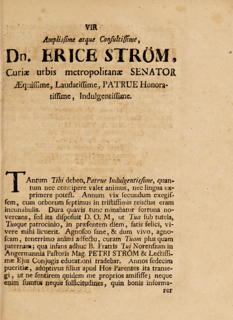 • VIR AnrpUsIlme atfte ConJukiSime ^ Dn. ER ICE STROM, Curiae urbis metropolitanac SENATOR jEqaifilme, Laudatiffime, PATRUE Honora- tiflxmc, Indulgendffiaic, 1 Antum Tihi Athto^Patrue Indulgentisjime^ quan» 1 tum nec concipere valet animus, nec lingua ex¬ primere poteft. Annum vix fecundum exegif- fem, cum orborum feptimus in triftijOimis reiuiUis eram incunabulis. Dura quavis tunc minabatur fortuna no- vercans, fed ita difpofuit D. O, M, ut Tua fub tutela, Tuoque patrocinio, in proefentem diem, fatis felici, vi¬ vere mihi licuerit. Agnofeo fane, & dum vivo, agno- fcam, tenerrimo animi adfeftu, curam Tuam plus quam paternar»5 qua infans adhuc B. Fratris lui Norenfium in Angermannia Palloris Mag. PETRI STR6M & Ledlilli- m2e Ejus Conjugis educat.oni tradebar. Annos fedecim pueritia, adoptivus filius apud Hos Parentes ita transe¬ gi , ut ne fentirem quidem me proprios amifilTe j neque enim fumtus neque folikitydines, quin bonis informa¬ rer