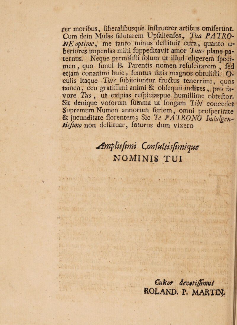 rer moribus, Ilberalibusqufe. fc/truerer artibus omifertjnt. Cum dein Mufas falutarem UpfalienfeSy 'fiia PATRQ^ NE optime^ me tanto , minus deftituic quanto u- beridreS impenfas mihi fuppeditavit amor Iluus plane pa- ternus. Neque permififti folum ut illud eligerem fpeei- men, quo fimul B. Parentis nomen refufcitarem , fed ctjam conanimi huic j fumeus fatis magnos obtuhte O- culis itaque T//// fubjiciuntur frudtus tenerrimi, quos tamen, ceu gratiffimi animi & obfequii indites,,pr0 fa¬ vore Tuo, ul exipias refpiciaspue humillime obteftor. Sit denique votorum fUmma ut longam T.ibt concedet Supremum Numen annorum feriem, omni profperieate & jucunditate florent em j; Sic Te PATRONO Indulgen^ tisftmo aon deifituar, foturus dum vicero ^mpluftmi QonMtisftmic^m NOMINIS TUI ■f Cukor <