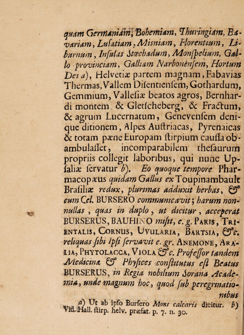 qmm Germdmdml Bohemiam, ^huringim, B4- 'vanam, Lufatiam:A<Jismam^ Blorenttwn, Li- bmnum, Infulas Stcechadum, Monf^dtum, Gd- 10 -provinciam, Galitam Narbonenjem, Hortum Daa)., Helved^e partem magnam,Fabavias Thermas, Vallem Dilenticnfem, Gothardum, Gemmium, Vallefise beatos agros, Bernhar- di montem & Glcdchcberg, & Fra(51:um, & agrum Lucernatum, Genevenfem deni¬ que ditionem, Alpes Aullriacas, Pyrenaicas & totam pajne Europam ftirpium cauda ob- ambuladetj incomparabilem thefturum propriis collegit laboribus, qui nunc Up- falias Icrvatur i>). Eo quoque tempore Phar- macopatus quidam Gallus cacTcupinambault Brafili* redux, plurimas adduxit herbas, eum Cei. BURSERO communicavitharum non- nullas , quas in duplo, ut dicitur, acceperat BURSERUS,BAUHli\0 mifit, e.g. Paris, Tri* iNTALis, Cornus, Uvularia, Bartsia, ^c, reliquasJtbi Ipfi fervavit e. gr. Anemone, Ara» 11 A, Phytolacca, Viola Profeffor tandem Medicina Cf Phyfices conflitutus e(i Beatus BURSERUS, in Regia nobilium Sorana Hcade- mia, unde magnum hoc, quod fub pereginnatio- mbus %T-3 Burfero Mons calcaris dicitur, h) Vid. Mali, ftirp. helv. prsfat. p. 7. n. 30.