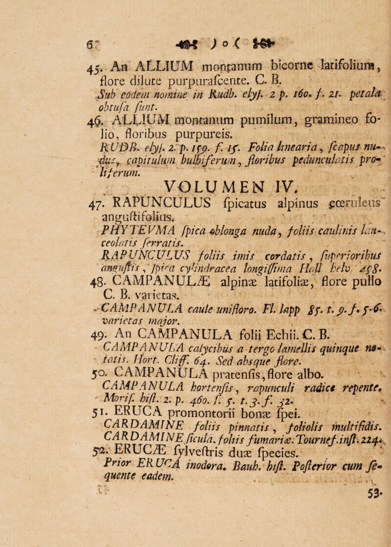 45, An ALLIUM monfaniim bicorne latifoIiurH, flore djjute purpiirafcente. C. B. -Sub eodem nomine in Rudb. elyj. z p. 160, f- Zh petala obtufa funt. 4§. ALLIUM montanum pumilum, gramineo fo¬ lio, floribus purpureis. RUDB. elyb z p.ipy. f. if . Folia lineariafcapus nu-. RuSy capitulum bulbiferum^ jioribus pedunculatis pro^i liferum. VOLUMEN IV. 47. RAPUNCULUS ipicatus alpinus eceruleus'' ^ anguflifolius. PHYTEVMA [pica «blonga nuda, foliis caiilinis lan~. ceolatis ferratis. RAPUNCULUS foliis imis cordatis, /iiperioribus antfufiisjpiea cylindracea longiffima Hali helv. jp8- 48. CAMPANULiE alpinae Jatifolire, flore pullo C. B. varietas. .'CAMPANVLA caule uniHoro. Fl.lapp Sp- t.y.f» varietas major. 49. An CAMPANULA folii Echii. C. B. - CAMPANULA calycibus a terge iameUis quinque ' tatis. Hort. Cliff'. 64, Sed absque 50. CAMPANULA pracenfis,flore albo. CAAiP ANULA hort en fis ^ rapumuU radia repente^ ' Morif. hi fi, 2. p. 460, f, f, t. f, yi. 51. ERUCA promontorii bonse foei. CARDAM!NE foliis pinnatis^ foliolis multifidis. ^ follis fumari de, TournefJnJt, yav ERUCiE fylveflris du^ fp ecies. Prior ERUCA inodora, Bauh. hifl. Poflerior cum fi» quente eadem. - ^