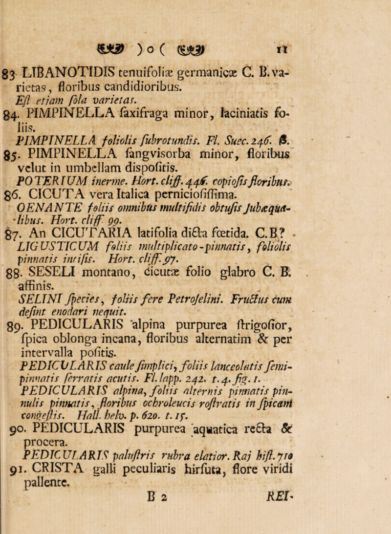 83 LIBANOTIDIS tenuifoliae germanicae C. B.va¬ rietas , floribus candidioribus. Efl etjam fola varietas. 84. PIMPINELLA laxifraga minor, laciniatis fo¬ liis. FIMPINELLA foliolis fubrotmdis. Fl. Suec.2^^. fi. 85. PIMPINELLA langvisorba minor, floribus velut in umbellam dispofitis. POTERIUM inerme. Hort.cUfi.^^f. copiojisfloribus. %6. CICUTA vera Italica perniciofiflima. OENANTE foliis omnibus multifidis obtufis JubeeqUU- •libus. Hort. cliff Qp. 87. An CICUTAKIA latifolia diaa fetida. C.B^? - LIGUSTICUM foliis multiplicato-pinnatis, foliolis pinnatis inrifis. Hort. clifid^y. 88- SESELI montano, (Cicutae folio glabro C. B: affinis. SELINI Jpecies, foliis fere Petrojelini. FruStus cum defint enodari nequit. 89. PEDICULARIS 'alpina purpurea flrigofior, fpica oblonga incana, floribus alternatim &: per intervalla pofitis. PEDICULARIS caulefimplici., foliis lanceolatis femi- pinnatis ferratis acutis. Fl.lapp. 242. t.q..flg.i. PEDICULARIS alpina, foliis alternis pinnatis pin¬ nulis pinnatis., floribus ochroleucis roftratis infpic&ni tonqeflis. Hali. helv. p. 620. t. ip. 90. PEDICULARIS purpurea 'aquatica rcfta & procera. PEDICULARIS palnflris rubra elatior.Raj hifl.yto 91. CRISTA salli peculiaris hirfuta, flore viridi pallente. “