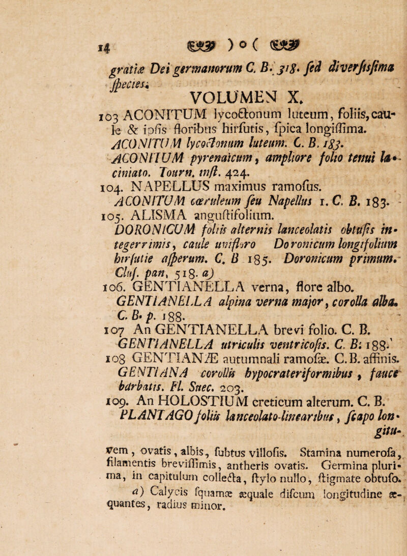 gratix Dei gtrmamrum C. B-' jiS> Jed diverjisfimu .(becieu VOLUMEN X» 103 ACONITUM lycoftonum luteum, foliis,cau¬ le & i pfis floribus hirfutis, fpica longiflima. ACONITUM lycocionum luteum. C. B. igj. ACONIJUM Pyrenaicum, ampliore folio tenui Ia*- cintato. Tourn, tnfl, 424. 104. NAPELLUS maximus ramofus. aconitum carukum fiu Napellus i. C. B. i83* ■ 105. ALISMA anguflifolium. DORONlCUM folih alternis hnceolath obt0s ht’ teger rimis, caule uni flaro Doronicum longifolitm htrfuiie acerum. C. B 185. Doronicum primum,- Cluf. pauy 518. «j 106. GENTIANELLA verna, flore albo. GENIl AN EI.L A alpina verna major, corolla alba, C. B‘p. iQS. 107 An GENTIANELLA brevi folio. C. B. GENTIANELLA utriculis ventrico^s. C. Bi i88-' 108 GENTIANA autumnali ramofe. C.B. affinis. GENTIANA corolIU bypocrateriformibus, fauce- barbatis. Fl. Suec. 203. 109. An HOLOSTIUM creticum alterum. C. B. PLANTAGO foliis lanceolatolineanbut, fiapoloU' gitu- vem , ovatis, albis, fubtus villofis. Stamina numerofe, filamentis breviflimis, antheris ovatis. Germina pluri* ma, in capitulum colledta, ftyio nullo, ftigmate obtufo. a) Calycis fquamcc squale difcum longitudine s- quantes, radius minor.