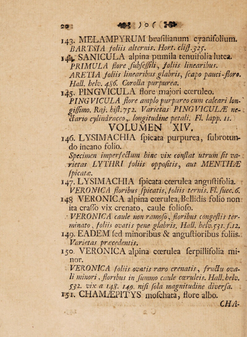 o r 143. MELAMPYRUM bmfiliantim cjanifolium. BARTSIA foliis alternis^. Hort. clijj.jij. SANiCULA alpina pumila tenuifolia lutea. PRIMULA flore fubfeffili ^ foliis linearibus, ARETIA foliis linearibus glabris^ fcapo ^auci-floro. Hali, helv, /fSfl- Corolla purpurea, 1^5, PINGVICULA flore niajori coeruleo. PINGVICULA flore amplo purpureo cum calcari Ion- giffimo, Raj, hijl,ypi. Varietas PINGVICULA ne^ ctario cylindraceolongitudine petali, Fl, lapp, //. VOLUiMEN XIV. 146. LYSIMACHIA fpicata purpurea, fubrotuti- do incano folio. Specimen imperfeBim hinc vix conflat utrum fit va- .rietas LYTIIRI foliis oppofitis^ aut MENTHA fpicatiS, 147. LYSIMACHIA fpicata. coerulea angufiifolia. VERONICA floribus Jpicatis,^ foliis ter?iis,Fl,fuec,^, 148 VERONIGA alpina ccerulea, Bellidis folio non ita craflb vix crenato, caule foliofo. / VERONICA caule non rarnofo y floribus congeflis ter¬ minato , foliis ovatis pene glabris^ Hali, helv,p^i,fii. 149. EADEM fed minoribus & anguftioribus foliis. Varietas pr£cedeMis, 150. VERONICA alpina coerulea ferpillifolia mi¬ nor. . ^ - VERONICA foliis ovatis raro crenatis fruBu ova¬ li minori,, flor thus in fummo caule coeruleis, Hali, helv. ygz, vix a /4^. /4^, niji fola magnitudine diverja, . 1*51. CHAMiEPlTYS rnofcliaca, flore albo.