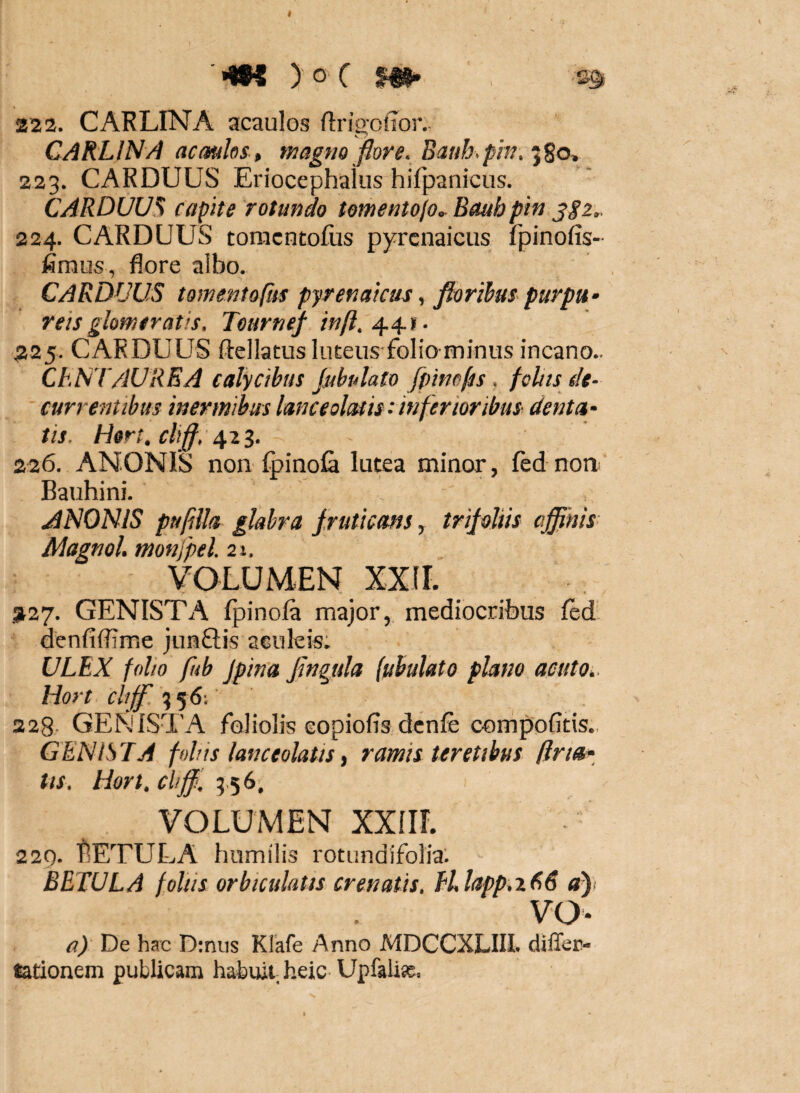 '•wi ) o C m- £3* 222. CARLINA acaulos flrip-offor.- C ^ CARLINA acaulos-, magtto fiore. Baub.pm, 223. CARDUUS Eriocephalus hifpanicus. CARDUUM capite rotundo tomentojo^ Baub pin jgz.. 224. CARDUUS tomcntofiis pyrcnaicus fpinofis- fimus, flore albo. Carduus tomentoftis pyrenaicus, florihus purpa- reis glomeratis. Tearnef 225. CARDUUS ftellatusluEeus folio minus incano.. ChNTAUREA calycibus jubulato fpino^s. fcltts de¬ currentibus inermibus lanceoliuis:inferioribus denta¬ tis. Hert. cliff. 42^. 226. ANONIS non fpinofa lutea minor, fed noa Bauhini. ANONIS puplla glabra fruticans, trifoliis affinis Magnol. monfpel. 21. VOLUMEN XXIr. 3127. GENISTA Ipinola major, mediocribus led denfiflime junftis aculeis; ULEX folio fub fpina fingula (ubulato plano acuto, Hort cltff 356; 228. GENISTA foliolis copiofis dcnfe compofitis., GENISTA follis lanceolatis, ramis teretibus lina¬ tis. Hort. cliffi. 9.56, VOLUMEN XXIir. 229. IlETULA humilis rotundifolia; BETULA foliis orbiculatis crenatis. Ellapp.xEiE vo- a) De hac D:nus Klkfe Anno MDCCXLIU. diffec- tationem publicam habuit heic Upfalix.