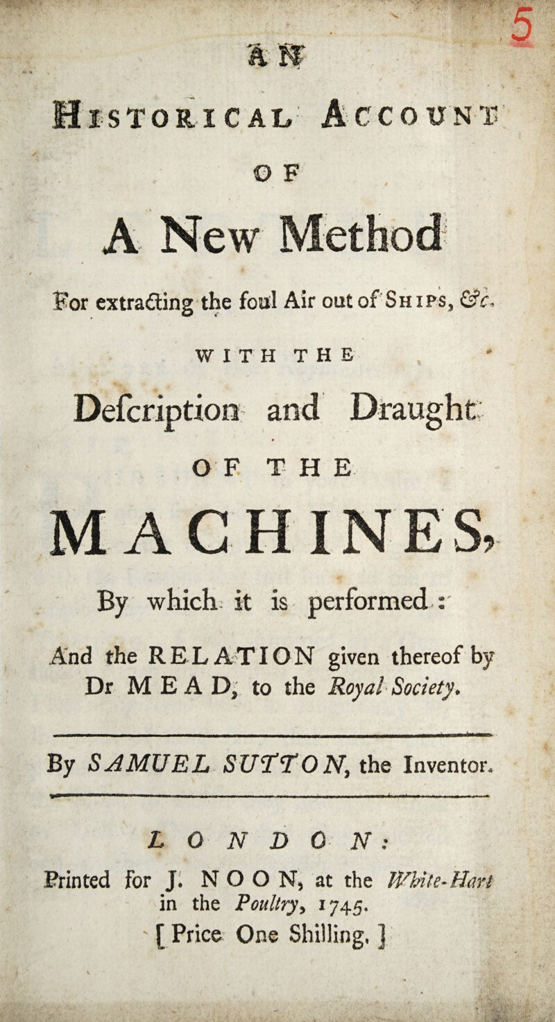 *S A IT 5 isToniCAi# Account © F For extracting the foul Air out of Ships, &c WITH THE Defcriptioo and Draught OF THE MACHINES, By which it is performed r And the RELATION given thereof by Dr M E A D, to the Royal Society. By SAMUEL SUTTON, the Inventor, L 0 N D 0 N ; Printed for J. NOON, at the White-Hart in the Poultry, 1745. ' [ Price One Shilling, ] v