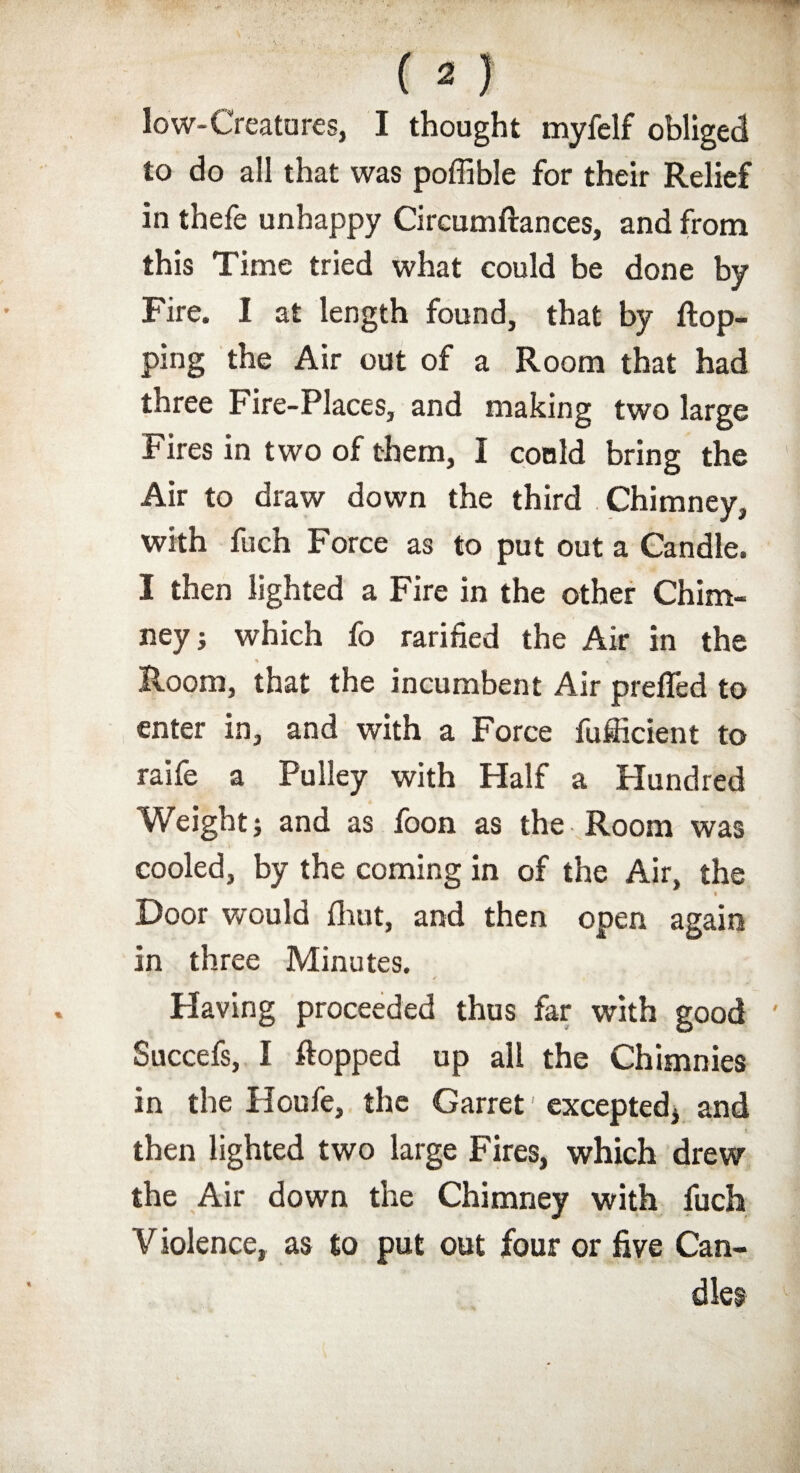 low-Creatures, I thought myfelf obliged to do all that was poffible for their Relief in thefe unhappy Circumftances, and from this Time tried what could be done by Fire. I at length found, that by flop¬ ping the Air out of a Room that had three Fire-Places, and making two large Fires in two of them, I could bring the Air to draw down the third Chimney, with fuch Force as to put out a Candle. I then lighted a Fire in the other Chim¬ ney j which fo rarified the Air in the * s' ‘ Room, that the incumbent Air prefled to enter in, and with a Force fufficient to raife a Pulley with Half a Hundred Weight j and as foon as the Room was cooled, by the coming in of the Air, the Door would fhut, and then open again in three Minutes. Having proceeded thus far with good Succefs, I flopped up all the Chimnies in the Iloufe, the Garret' excepted* and then lighted two large Fires, which drew the Air down the Chimney with fuch V iolence, as to put out four or five Can¬ dles