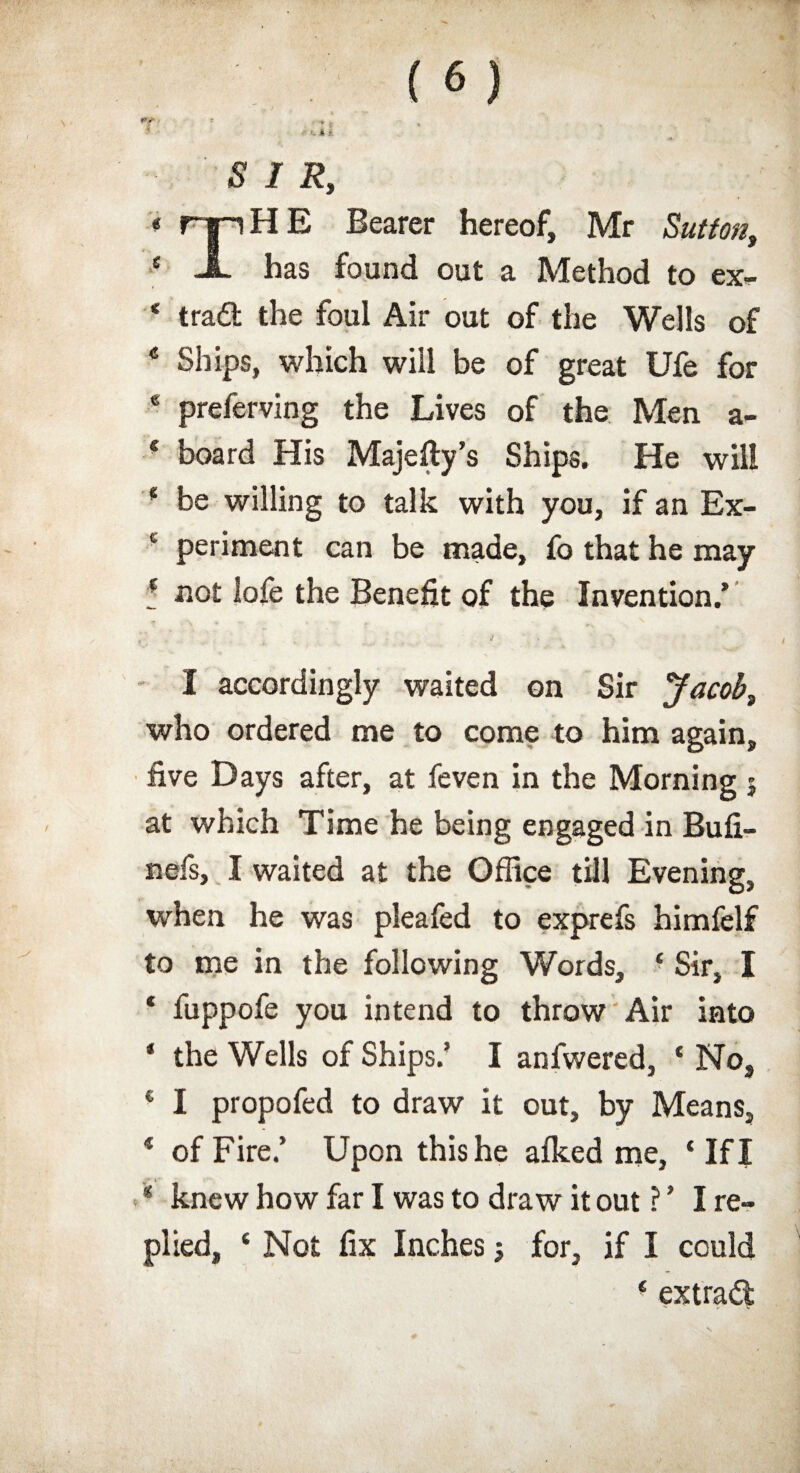 SIR, « rip HE Bearer hereof, Mr Sutton, * -A- has found out a Method to ex- * traflt the foul Air out of the Wells of * Ships, which will be of great Ufe for * preferving the Lives of the Men a- 4 board His Majefty’s Ships. He will 4 be willing to talk with you, if an Ex- £ periment can be made, fo that he may e flot lofe the Benefit of the Invention/ I accordingly waited on Sir Jacob, who ordered me to come to him again, five Days after, at feven in the Morning j at which Time he being engaged in Bufi- nefs, I waited at the Office till Evening, when he was pleafed to exprefs himfelf to me in the following Words, ■ Sir, I 4 fuppofe you intend to throw Air into * the Wells of Ships/ I anfwered, 4 No, € I propofed to draw it out, by Means, 4 of Fire/ Upon this he afked me, 4 If I 4 knew how far I was to draw it out ? ’ I re¬ plied, 4 Not fix Inches; for, if I could 4 extrad