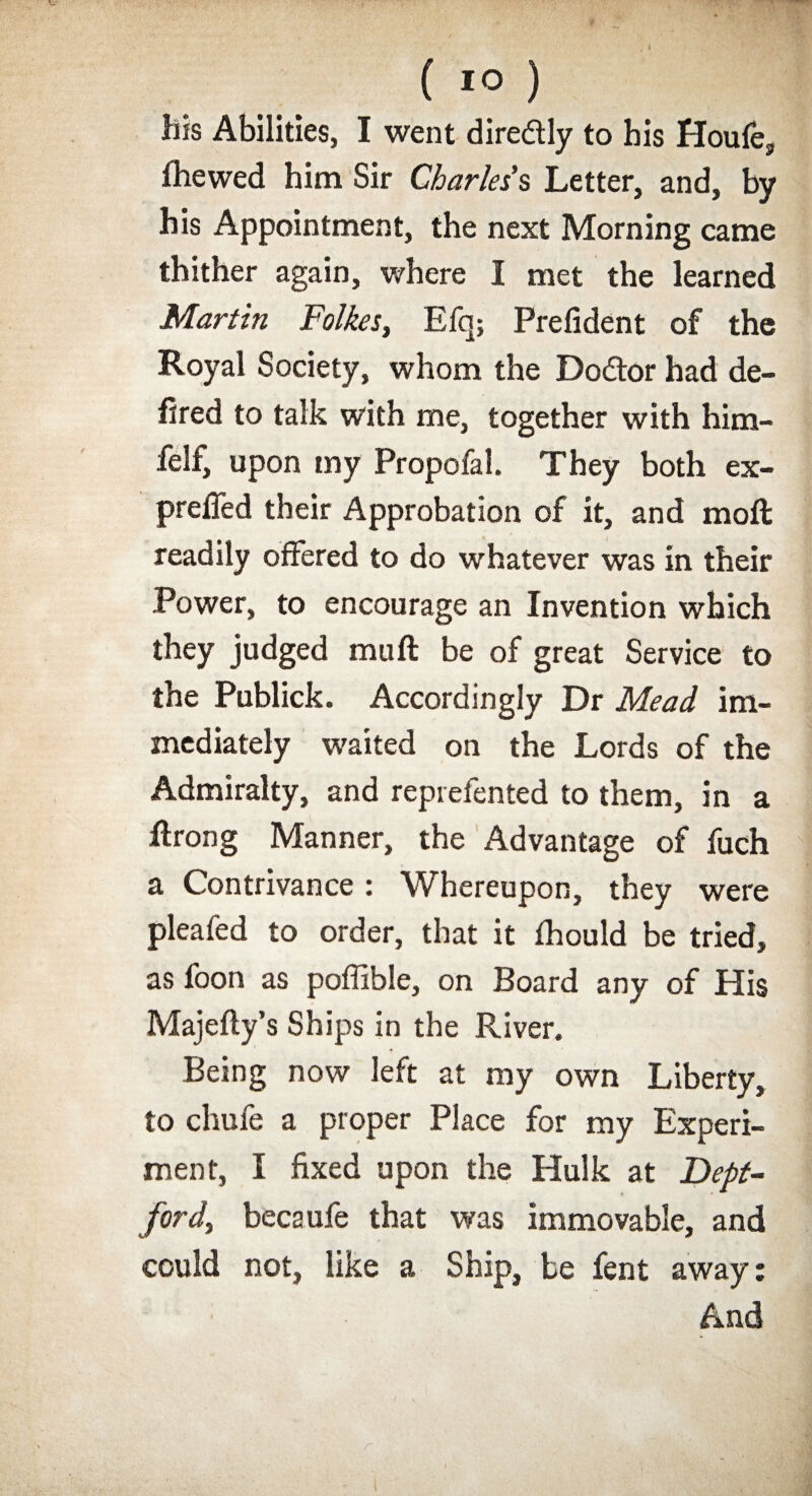 his Abilities, I went diredtly to his Houle, fhewed him Sir Charles's Letter, and, by his Appointment, the next Morning came thither again, where I met the learned Martin Folkes, Efq; Prefident of the Royal Society, whom the Do&or had de¬ fied to talk with me, together with him- felf, upon my Propofal. They both ex- prefled their Approbation of it, and moft readily offered to do whatever was in their Power, to encourage an Invention which they judged mu ft be of great Service to the Publick. Accordingly Dr Mead im¬ mediately waited on the Lords of the Admiralty, and reprefented to them, in a ftrong Manner, the Advantage of fuch a Contrivance: Whereupon, they were pleafed to order, that it fhould be tried, as foon as poffible, on Board any of His Majefty’s Ships in the River. Being now left at my own Liberty, to chufe a proper Place for my Experi¬ ment, I fixed upon the Hulk at Dept¬ ford, becaufe that was immovable, and could not, like a Ship, be lent away: And