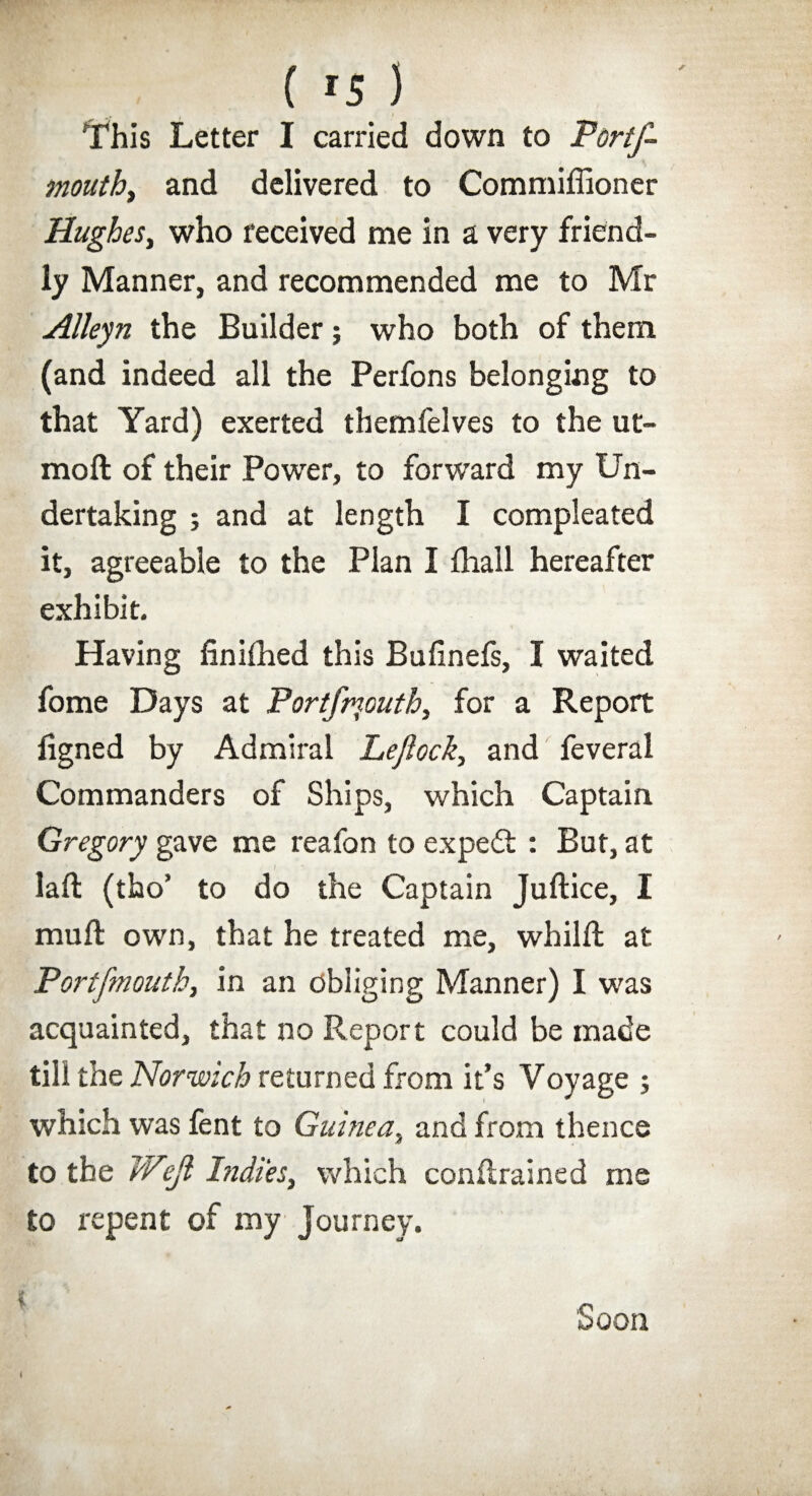 ( *s) y I This Letter I carried down to Portf- mouth, and delivered to Commiffioner Hughes, who received me in a very friend¬ ly Manner, and recommended me to Mr Alleyn the Builder; who both of them (and indeed all the Perfons belonging to that Yard) exerted themfelves to the ut- raoft of their Power, to forward my Un¬ dertaking ; and at length I compleated it, agreeable to the Plan I fliall hereafter exhibit. Having finiihed this Bufinefs, I waited fome Days at Portfrnouth, for a Report iigned by Admiral Lejlock, and feveral Commanders of Ships, which Captain Gregory gave me reafon to expert : But, at laft (tho’ to do the Captain Juftice, I muft own, that he treated me, whilft at Portfrnouth, in an obliging Manner) I was acquainted, that no Report could be made till the Norwich returned from it’s Voyage ; which was fent to Guinea, and from thence to the Wtejl Itidies, which conftrained me to repent of my journey. Soon (