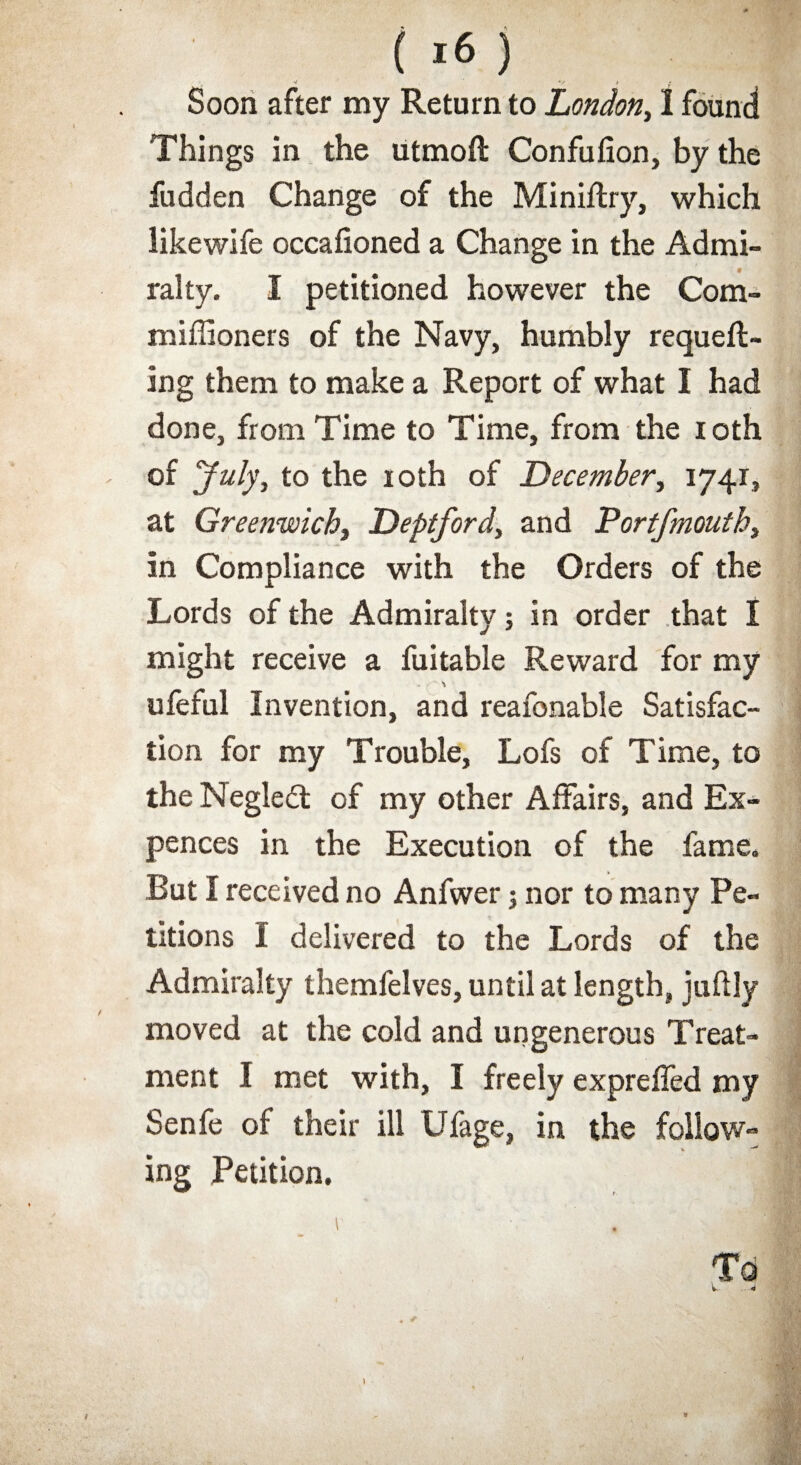 'i v * Soon after my Return to London, 1 found Things in the utmoft Confufion, by the fudden Change of the Miniftry, which likewife occafioned a Change in the Admi¬ ralty. I petitioned however the Com- millioners of the Navy, humbly requeft- ing them to make a Report of what I had done, from Time to Time, from the loth of July, to the 10th of December, 1741, at Greenwich, Deptford, and Portfmouth, in Compliance with the Orders of the Lords of the Admiralty; in order that I might receive a fuitable Reward for my ufeful Invention, and reafonable Satisfac¬ tion for my Trouble, Lofs of Time, to the Negledl of my other Affairs, and Ex- pences in the Execution of the fame. But I received no Anfwer; nor to many Pe¬ titions I delivered to the Lords of the Admiralty themfelves, until at length, juftly moved at the cold and ungenerous Treat¬ ment I met with, I freely exprefled my Senfe of their ill Ufage, in the follow¬ ing Petition,