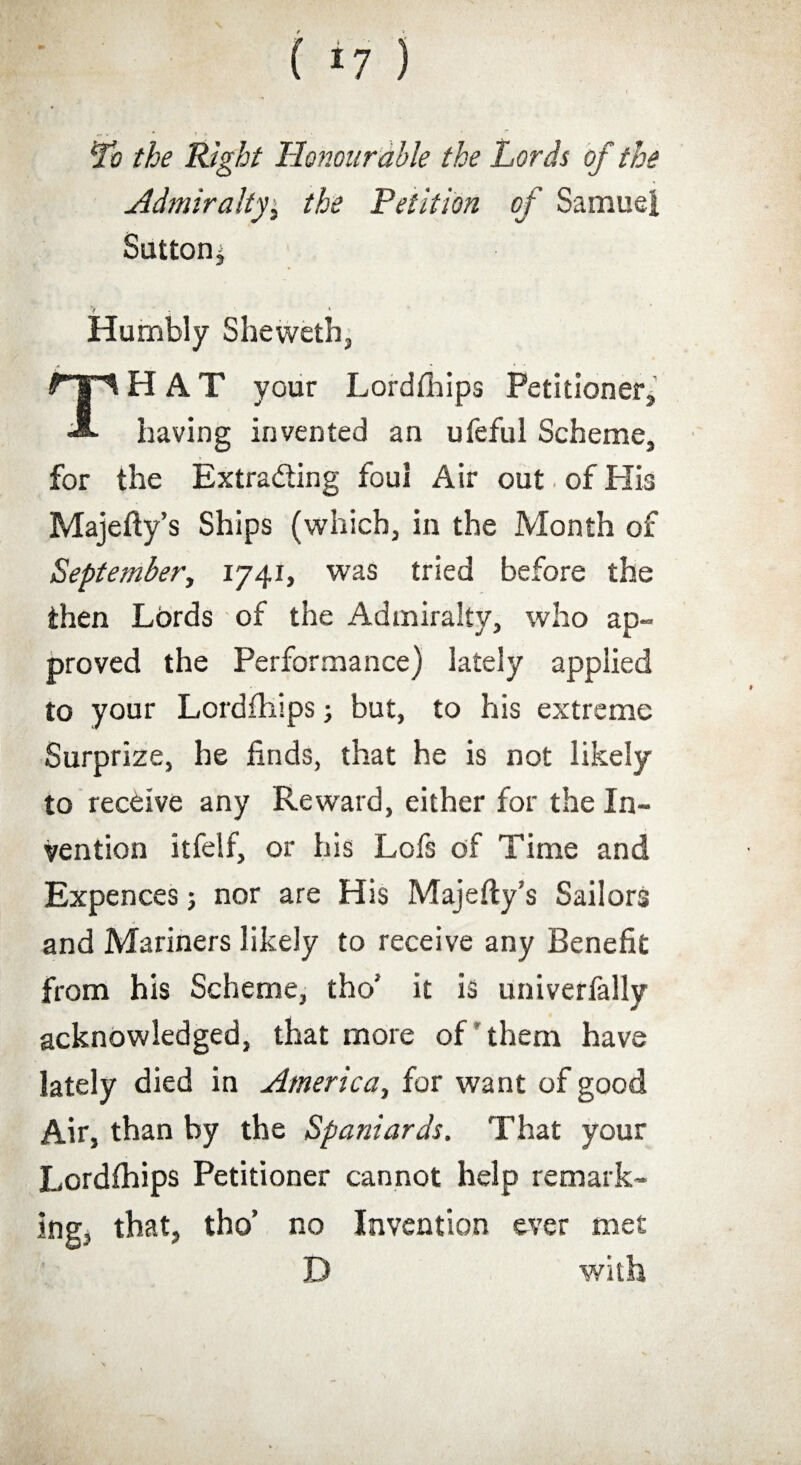 Lb the Right Honourable the Lords of the Admiralty, the Petition of Samuel Sutton* Humbly Sheweth, HAT your Lordfhips Petitioner* A- having invented an ufeful Scheme, for the Extrading foul Air out of His Majefty’s Ships (which, in the Month of September, 1741, was tried before the then Lords of the Admiralty, who ap¬ proved the Performance) lately applied to your Lordfhips * but, to his extreme Surprize, he finds, that he is not likely to receive any Reward, either for the In¬ vention itfelf, or his Lofs of Time and Expences; nor are His Majefty's Sailors and Mariners likely to receive any Benefit from his Scheme, tho’ it is univerfally acknowledged, that more of them have lately died in America, for want of good Air, than by the Spaniards. That your Lordfhips Petitioner cannot help remark¬ ing* that, tho’ no Invention ever met D with