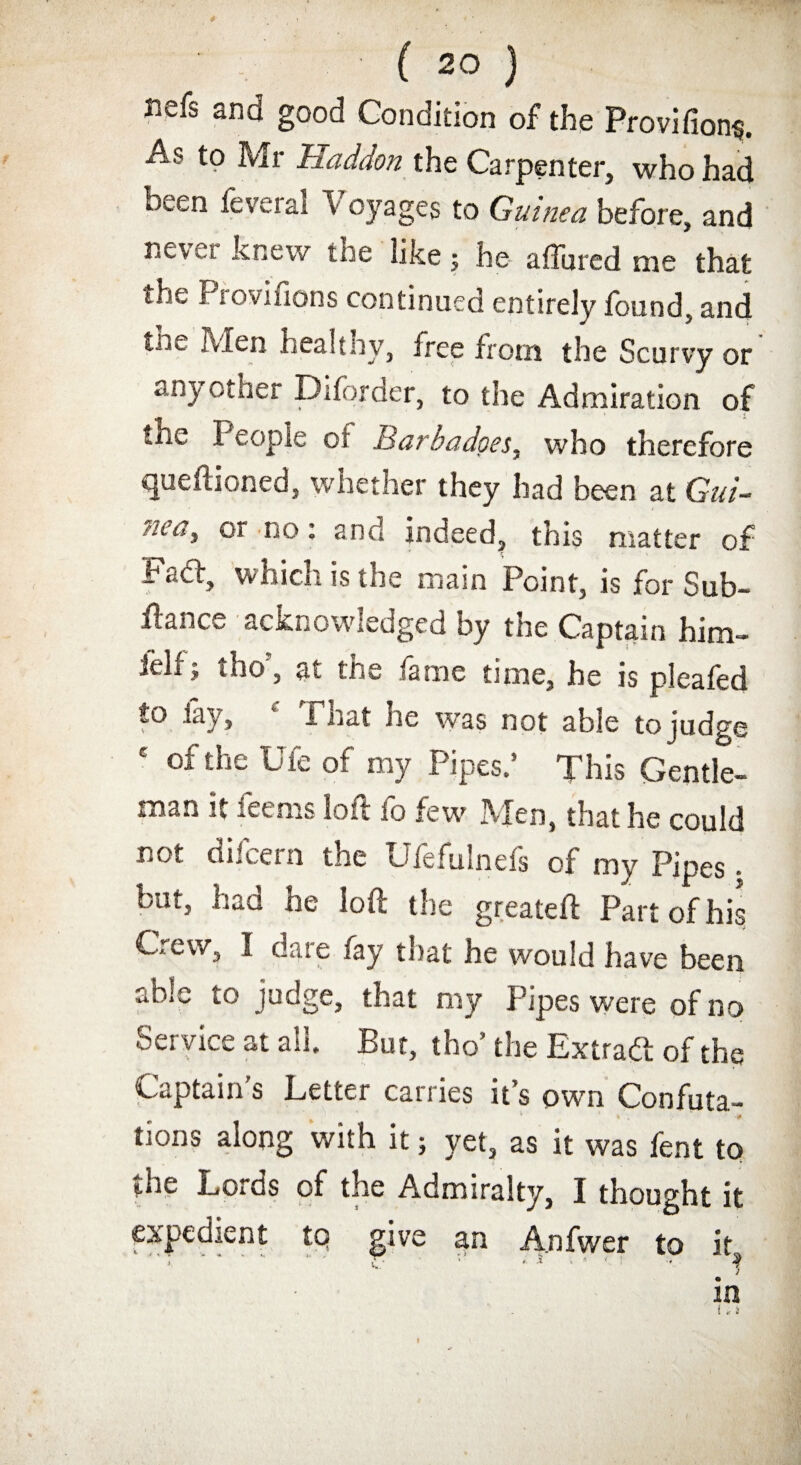 nefs and good Condition of the Provifion$. As to Mr Haddon the Carpenter, who had been feveral Voyages to Guinea before, and never knew the like; he a (lured me that the f lovifions continued entirely found, and Men healtnv, free from the Scurvy or anyother Diforder, to the Admiration of the People of Barbadoes, who therefore queftioned, whether they had been at Gui- z/i't?, or no: and indeed, this matter of Fad:, which is the main Point, is for Sub- fiance acknowledged by the Captain him- felf5 tho’, at the fame time, he is pleafed to lay, f That he was not able to judge c of the Ufe of my Pipes.’ This Gentle¬ man it feems loft fo few Men, that he could not difeern the Ufefulnefs of my Pipes. but, had he loft the greateft Part of his Crew, I dare fay that he would have been able to judge, that my Pipes were of no Service at all. But, tho’ the Extrad of the Captain s Letter carries it’s own Confuta¬ tions along with it; yet, as it was fent to the Lords of the Admiralty, I thought it expedient to give an A.nfwer to it. in i * s f