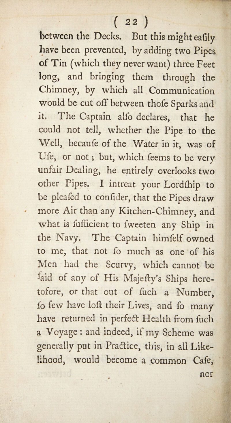 between the Decks. But this might eafily have been prevented, by adding two Pipes of Tin (which they never want) three Feet long, and bringing them through the Chimney, by which all Communication would be cut off between thofe Sparks and it. The Captain alfo declares, that he could not tell, whether the Pipe to the Well, becaufe of the Water in it, was of Ufe, or not; but, which fee ms to be very unfair Dealing, he entirely overlooks two other Pipes. I intreat your Lordthip to be pleafed to confider, that the Pipes draw more Air than any Kitchen-Chimney, and what is fufficient to fweeten any Ship in the Navy. The Captain himfelf owned to me, that not fo much as one of his Men had the Scurvy, which cannot be %id of any of His Majeily’s Ships here¬ tofore, or that out of fuch a Number, fo few have loll their Lives, and fo many have returned in perfect Health from fuch a Voyage: and indeed, if my Scheme was generally put in Practice, this, in all Like¬ lihood, would become a common Cafe, nor